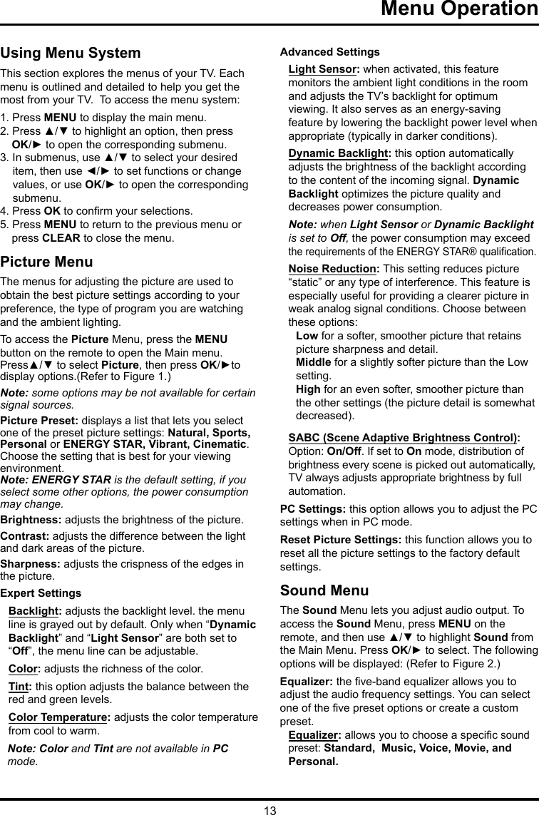 13Menu Operation   Using Menu SystemThis section explores the menus of your TV. Each menu is outlined and detailed to help you get the most from your TV.  To access the menu system: 1. Press MENU to display the main menu.2. Press ▲/▼ to highlight an option, then press OK/► to open the corresponding submenu.3. In submenus, use ▲/▼ to select your desired item, then use ◄/► to set functions or change values, or use OK/► to open the corresponding submenu. 4. Press OK to conrm your selections.5. Press MENU to return to the previous menu or press CLEAR to close the menu.     Picture MenuThe menus for adjusting the picture are used toobtain the best picture settings according to your preference, the type of program you are watching and the ambient lighting.To access the Picture Menu, press the MENU button on the remote to open the Main menu. Press▲/▼ to select Picture, then press OK/►to display options.(Refer to Figure 1.)Note: some options may be not available for certain signal sources.Picture Preset: displays a list that lets you select one of the preset picture settings: Natural, Sports, Personal or ENERGY STAR, Vibrant, Cinematic. Choose the setting that is best for your viewing environment.Note: ENERGY STAR is the default setting, if you select some other options, the power consumption may change.Brightness: adjusts the brightness of the picture. Contrast: adjusts the difference between the light and dark areas of the picture.Sharpness: adjusts the crispness of the edges in the picture.Expert SettingsBacklight: adjusts the backlight level. the menu line is grayed out by default. Only when “Dynamic Backlight” and “Light Sensor” are both set to “Off”, the menu line can be adjustable.Color: adjusts the richness of the color.Tint: this option adjusts the balance between the red and green levels. Color Temperature: adjusts the color temperature from cool to warm.  Note: Color and Tint are not available in PC mode.Advanced SettingsLight Sensor: when activated, this feature monitors the ambient light conditions in the room and adjusts the TV’s backlight for optimum viewing. It also serves as an energy-saving feature by lowering the backlight power level when appropriate (typically in darker conditions).Dynamic Backlight: this option automatically adjusts the brightness of the backlight according to the content of the incoming signal. Dynamic Backlight optimizes the picture quality and decreases power consumption.Note: when Light Sensor or Dynamic Backlight is set to Off, the power consumption may exceed the requirements of the ENERGY STAR® qualication.Noise Reduction: This setting reduces picture “static” or any type of interference. This feature is especially useful for providing a clearer picture in weak analog signal conditions. Choose between these options:Low for a softer, smoother picture that retains picture sharpness and detail.Middle for a slightly softer picture than the Low setting.High for an even softer, smoother picture than the other settings (the picture detail is somewhat decreased).SABC (Scene Adaptive Brightness Control): Option: On/Off. If set to On mode, distribution of brightness every scene is picked out automatically, TV always adjusts appropriate brightness by full automation.PC Settings: this option allows you to adjust the PC settings when in PC mode.Reset Picture Settings: this function allows you to reset all the picture settings to the factory default settings.Sound MenuThe Sound Menu lets you adjust audio output. To access the Sound Menu, press MENU on the remote, and then use ▲/▼ to highlight Sound from the Main Menu. Press OK/► to select. The following options will be displayed: (Refer to Figure 2.)Equalizer: the ve-band equalizer allows you to adjust the audio frequency settings. You can select one of the ve preset options or create a custom preset.Equalizer: allows you to choose a specic sound  preset: Standard,  Music, Voice, Movie, andPersonal.