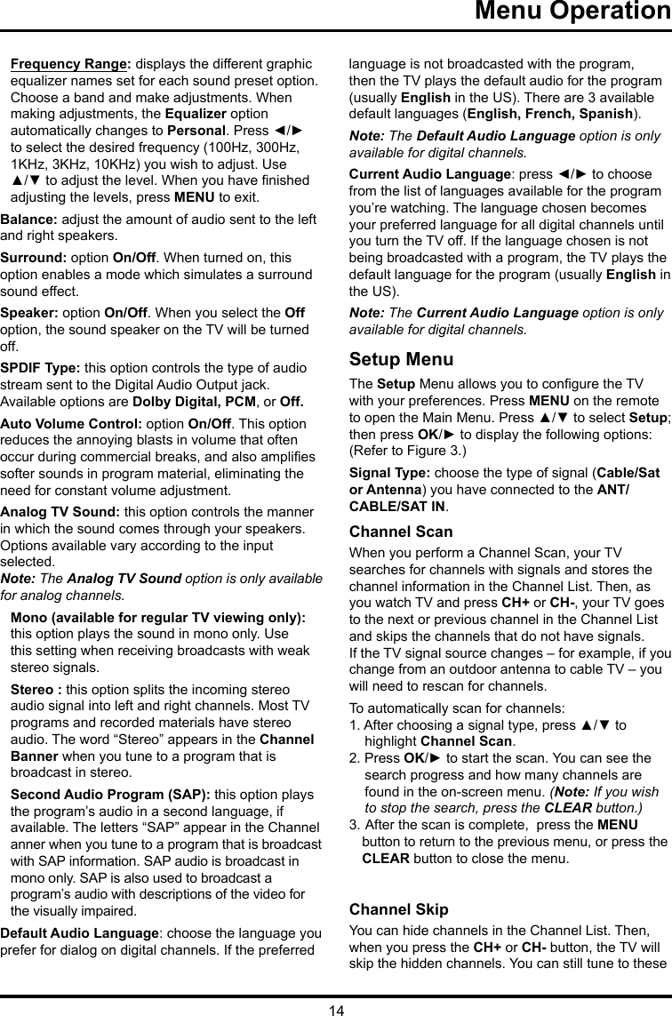 14   Menu Operation   Frequency Range: displays the different graphic  equalizer names set for each sound preset option.  Choose a band and make adjustments. When  making adjustments, the Equalizer option  automatically changes to Personal. Press ◄/► to select the desired frequency (100Hz, 300Hz, 1KHz, 3KHz, 10KHz) you wish to adjust. Use ▲/▼ to adjust the level. When you have nished adjusting the levels, press MENU to exit.Balance: adjust the amount of audio sent to the left and right speakers.Surround: option On/Off. When turned on, this option enables a mode which simulates a surround sound effect.Speaker: option On/Off. When you select the Off option, the sound speaker on the TV will be turned off.SPDIF Type: this option controls the type of audio stream sent to the Digital Audio Output jack. Available options are Dolby Digital, PCM, or Off. Auto Volume Control: option On/Off. This option reduces the annoying blasts in volume that often occur during commercial breaks, and also amplies softer sounds in program material, eliminating the need for constant volume adjustment. Analog TV Sound: this option controls the manner in which the sound comes through your speakers. Options available vary according to the input selected. Note: The Analog TV Sound option is only available for analog channels.Mono (available for regular TV viewing only): this option plays the sound in mono only. Use this setting when receiving broadcasts with weak stereo signals.Stereo : this option splits the incoming stereo audio signal into left and right channels. Most TV programs and recorded materials have stereo audio. The word “Stereo” appears in the Channel Banner when you tune to a program that is broadcast in stereo.Second Audio Program (SAP): this option plays the program’s audio in a second language, if  available. The letters “SAP” appear in the Channel  anner when you tune to a program that is broadcast  with SAP information. SAP audio is broadcast in  mono only. SAP is also used to broadcast a  program’s audio with descriptions of the video for the visually impaired.Default Audio Language: choose the language you prefer for dialog on digital channels. If the preferred language is not broadcasted with the program, then the TV plays the default audio for the program (usually English in the US). There are 3 available default languages (English, French, Spanish).Note: The Default Audio Language option is only available for digital channels.Current Audio Language: press ◄/► to choose from the list of languages available for the program you’re watching. The language chosen becomes your preferred language for all digital channels until you turn the TV off. If the language chosen is not being broadcasted with a program, the TV plays the default language for the program (usually English in the US).Note: The Current Audio Language option is only available for digital channels.Setup MenuThe Setup Menu allows you to congure the TV with your preferences. Press MENU on the remote to open the Main Menu. Press ▲/▼ to select Setup; then press OK/► to display the following options:(Refer to Figure 3.)Signal Type: choose the type of signal (Cable/Sat or Antenna) you have connected to the ANT/CABLE/SAT IN.Channel ScanWhen you perform a Channel Scan, your TVsearches for channels with signals and stores the channel information in the Channel List. Then, as you watch TV and press CH+ or CH-, your TV goes to the next or previous channel in the Channel List and skips the channels that do not have signals.If the TV signal source changes – for example, if you change from an outdoor antenna to cable TV – you will need to rescan for channels.To automatically scan for channels:1. After choosing a signal type, press ▲/▼ to highlight Channel Scan.2. Press OK/► to start the scan. You can see the search progress and how many channels are found in the on-screen menu. (Note: If you wish to stop the search, press the CLEAR button.)3.  After the scan is complete,  press the MENU   button to return to the previous menu, or press the   CLEAR button to close the menu.Channel SkipYou can hide channels in the Channel List. Then, when you press the CH+ or CH- button, the TV will skip the hidden channels. You can still tune to these 