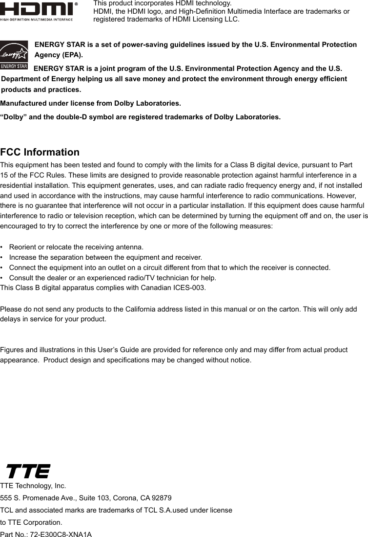 TTE Technology, Inc.555 S. Promenade Ave., Suite 103, Corona, CA 92879TCL and associated marks are trademarks of TCL S.A.used under license to TTE Corporation.Part No.: 72-E300C8-XNA1AENERGY STAR is a set of power-saving guidelines issued by the U.S. Environmental Protection Agency (EPA).  ENERGY STAR is a joint program of the U.S. Environmental Protection Agency and the U.S. Department of Energy helping us all save money and protect the environment through energy efcient products and practices.Manufactured under license from Dolby Laboratories.“Dolby” and the double-D symbol are registered trademarks of Dolby Laboratories.FCC InformationThis equipment has been tested and found to comply with the limits for a Class B digital device, pursuant to Part 15 of the FCC Rules. These limits are designed to provide reasonable protection against harmful interference in a residential installation. This equipment generates, uses, and can radiate radio frequency energy and, if not installed and used in accordance with the instructions, may cause harmful interference to radio communications. However, there is no guarantee that interference will not occur in a particular installation. If this equipment does cause harmful interference to radio or television reception, which can be determined by turning the equipment off and on, the user is encouraged to try to correct the interference by one or more of the following measures:•  Reorient or relocate the receiving antenna.•  Increase the separation between the equipment and receiver.•  Connect the equipment into an outlet on a circuit different from that to which the receiver is connected.•  Consult the dealer or an experienced radio/TV technician for help.This Class B digital apparatus complies with Canadian ICES-003.Please do not send any products to the California address listed in this manual or on the carton. This will only add delays in service for your product.Figures and illustrations in this User’s Guide are provided for reference only and may differ from actual product appearance.  Product design and specications may be changed without notice.This product incorporates HDMI technology.HDMI, the HDMI logo, and High-Denition Multimedia Interface are trademarks or registered trademarks of HDMI Licensing LLC.