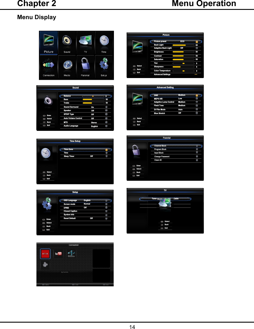   14Menu DisplayChapter 2  Menu OperationPictureSoundPAPOptionsLockSetupMediaSmart TVCECVersion Info  SoundBalance 0SpeakerSPDIF TypeSound SurroundOnOffOffBackExitSelectEnterMenuExitOKBass 50Treble 50Auto Volume ControlOffMTSStereoAudio LanguageEnglish  PicturePicture preset ECOBack LightContrastSaturationTint605050 0BackExitSelectMenuExitAdaptive Back Light OffBrightness50Sharpness8Color Temperature0  Advanced Settings  Advanced SettingDNR MediumMEPG NRDI Film ModeBlue StretchBackExitSelectMenuExitAdaptive Luma ControlMediumFlesh ToneLowMediumAutoOff  Time SetupTime ZoneTimeBackExitSelectMenuExitSleep TimerOffParental Channel BlockProgram BlockInput BlockChange PasswordClean AllBackExitSelectEnterMenuExitOKBackExitSelectEnterMenuExitOK    SetupOSD LanguageScreen modeDPMSClosed CaptionSystem InfoReset DefaultOffEnglishNormalOff  TVTuner Mode                       CableChannel ScanBackExitSelectMenuExitChannel SkipOff