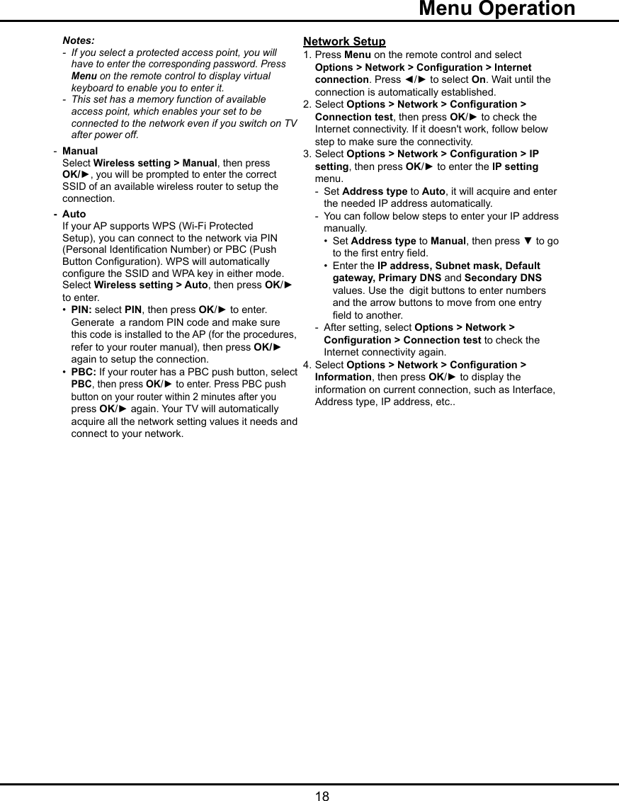   18  Menu Operation    Notes:      - If you select a protected access point, you will        have to enter the corresponding password. Press      Menu on the remote control to display virtual        keyboard to enable you to enter it.  -  This set has a memory function of available        access point, which enables your set to be        connected to the network even if you switch on TV        after power off.  -  Manual    Select Wireless setting &gt; Manual, then press    OK/►, you will be prompted to enter the correct      SSID of an available wireless router to setup the    connection.  -  Auto     If your AP supports WPS (Wi-Fi Protected      Setup), you can connect to the network via PIN      (Personal Identication Number) or PBC (Push      Button Conguration). WPS will automatically     congure the SSID and WPA key in either mode.     Select Wireless setting &gt; Auto, then press OK/►      to enter.     •  PIN: select PIN, then press OK/► to enter.        Generate  a random PIN code and make sure      this code is installed to the AP (for the procedures,        refer to your router manual), then press OK/►        again to setup the connection.    •  PBC: If your router has a PBC push button, select      PBC, then press OK/► to enter. Press PBC push        button on your router within 2 minutes after you        press OK/► again. Your TV will automatically        acquire all the network setting values it needs and        connect to your network.Network Setup1. Press Menu on the remote control and select   Options  &gt; Network &gt; Conguration &gt; Internet    connection. Press ◄/► to select On. Wait until the    connection is automatically established.2. Select Options &gt; Network &gt; Conguration &gt;    Connection test, then press OK/► to check the    Internet connectivity. If it doesn&apos;t work, follow below    step to make sure the connectivity.3. Select Options &gt; Network &gt; Conguration &gt; IP    setting, then press OK/► to enter the IP setting    menu.   -  Set Address type to Auto, it will acquire and enter      the needed IP address automatically.   -  You can follow below steps to enter your IP address      manually.    •  Set Address type to Manual, then press ▼ to go        to the rst entry eld.    •  Enter the IP address, Subnet mask, Default      gateway, Primary DNS and Secondary DNS        values. Use the  digit buttons to enter numbers        and the arrow buttons to move from one entry        eld to another.   -  After setting, select Options &gt; Network &gt;      Conguration &gt; Connection test to check the      Internet connectivity again.4. Select Options &gt; Network &gt; Conguration &gt;    Information, then press OK/► to display the    information on current connection, such as Interface,    Address type, IP address, etc..