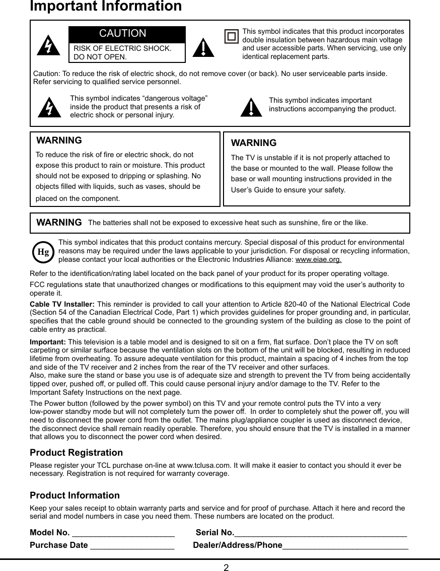  2Important InformationThis symbol indicates that this product contains mercury. Special disposal of this product for environmental reasons may be required under the laws applicable to your jurisdiction. For disposal or recycling information, please contact your local authorities or the Electronic Industries Alliance: www.eiae.org.Refer to the identication/rating label located on the back panel of your product for its proper operating voltage.FCC regulations state that unauthorized changes or modications to this equipment may void the user’s authority to operate it.Cable TV Installer: This reminder is provided to call your attention to Article 820-40 of the National Electrical Code (Section 54 of the Canadian Electrical Code, Part 1) which provides guidelines for proper grounding and, in particular, species that the cable ground should be connected to the grounding system of the building as close to the point of cable entry as practical.Important: This television is a table model and is designed to sit on a rm, at surface. Don’t place the TV on soft carpeting or similar surface because the ventilation slots on the bottom of the unit will be blocked, resulting in reduced lifetime from overheating. To assure adequate ventilation for this product, maintain a spacing of 4 inches from the top and side of the TV receiver and 2 inches from the rear of the TV receiver and other surfaces.Also, make sure the stand or base you use is of adequate size and strength to prevent the TV from being accidentally tipped over, pushed off, or pulled off. This could cause personal injury and/or damage to the TV. Refer to the Important Safety Instructions on the next page.The Power button (followed by the power symbol) on this TV and your remote control puts the TV into a very low-power standby mode but will not completely turn the power off.  In order to completely shut the power off, you will need to disconnect the power cord from the outlet. The mains plug/appliance coupler is used as disconnect device, the disconnect device shall remain readily operable. Therefore, you should ensure that the TV is installed in a manner that allows you to disconnect the power cord when desired.Product InformationKeep your sales receipt to obtain warranty parts and service and for proof of purchase. Attach it here and record the serial and model numbers in case you need them. These numbers are located on the product.Model No. ______________________         Serial No._____________________________________ Purchase Date __________________        Dealer/Address/Phone___________________________WARNING The batteries shall not be exposed to excessive heat such as sunshine, re or the like.Caution: To reduce the risk of electric shock, do not remove cover (or back). No user serviceable parts inside. Refer servicing to qualied service personnel.This symbol indicates “dangerous voltage” inside the product that presents a risk of electric shock or personal injury.This symbol indicates important instructions accompanying the product.This symbol indicates that this product incorporates double insulation between hazardous main voltage and user accessible parts. When servicing, use only identical replacement parts.WARNINGTo reduce the risk of re or electric shock, do not expose this product to rain or moisture. This product should not be exposed to dripping or splashing. No objects lled with liquids, such as vases, should be placed on the component.The TV is unstable if it is not properly attached to the base or mounted to the wall. Please follow the base or wall mounting instructions provided in the User’s Guide to ensure your safety.WARNINGCAUTIONRISK OF ELECTRIC SHOCK.  DO NOT OPEN.Product RegistrationPlease register your TCL purchase on-line at www.tclusa.com. It will make it easier to contact you should it ever be necessary. Registration is not required for warranty coverage.