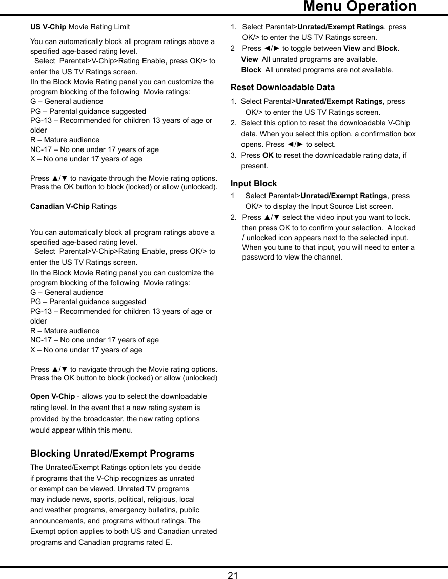   21US V-Chip Movie Rating LimitYou can automatically block all program ratings above a specied age-based rating level.  Select  Parental&gt;V-Chip&gt;Rating Enable, press OK/&gt; to enter the US TV Ratings screen.IIn the Block Movie Rating panel you can customize the program blocking of the following  Movie ratings:G – General audiencePG – Parental guidance suggestedPG-13 – Recommended for children 13 years of age or olderR – Mature audienceNC-17 – No one under 17 years of ageX – No one under 17 years of agePress ▲/▼ to navigate through the Movie rating options. Press the OK button to block (locked) or allow (unlocked).Canadian V-Chip RatingsYou can automatically block all program ratings above a specied age-based rating level.  Select  Parental&gt;V-Chip&gt;Rating Enable, press OK/&gt; to enter the US TV Ratings screen.IIn the Block Movie Rating panel you can customize the program blocking of the following  Movie ratings:G – General audiencePG – Parental guidance suggestedPG-13 – Recommended for children 13 years of age or olderR – Mature audienceNC-17 – No one under 17 years of ageX – No one under 17 years of agePress ▲/▼ to navigate through the Movie rating options. Press the OK button to block (locked) or allow (unlocked)Open V-Chip - allows you to select the downloadable rating level. In the event that a new rating system is provided by the broadcaster, the new rating options would appear within this menu.Blocking Unrated/Exempt ProgramsThe Unrated/Exempt Ratings option lets you decide if programs that the V-Chip recognizes as unrated or exempt can be viewed. Unrated TV programs may include news, sports, political, religious, local and weather programs, emergency bulletins, public announcements, and programs without ratings. The Exempt option applies to both US and Canadian unrated programs and Canadian programs rated E.1.  Select Parental&gt;Unrated/Exempt Ratings, press    OK/&gt; to enter the US TV Ratings screen.2  Press ◄/► to toggle between View and Block. View  All unrated programs are available. Block  All unrated programs are not available.Reset Downloadable Data1.  Select Parental&gt;Unrated/Exempt Ratings, press    OK/&gt; to enter the US TV Ratings screen.2.   Select this option to reset the downloadable V-Chip    data. When you select this option, a conrmation box    opens. Press ◄/► to select.  3.  Press OK to reset the downloadable rating data, if    present.Input Block 1  Select Parental&gt;Unrated/Exempt Ratings, press    OK/&gt; to display the Input Source List screen.2.  Press ▲/▼ select the video input you want to lock.    then press OK to to conrm your selection.  A locked    / unlocked icon appears next to the selected input.    When you tune to that input, you will need to enter a    password to view the channel.  Menu Operation