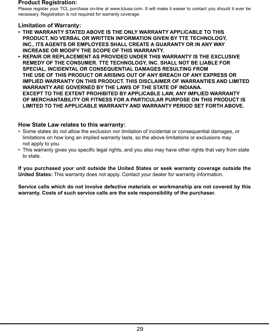   29Product Registration:Please register your TCL purchase on-line at www.tclusa.com. It will make it easier to contact you should it ever be necessary. Registration is not required for warranty coverage.Limitation of Warranty:•  THE WARRANTY STATED ABOVE IS THE ONLY WARRANTY APPLICABLE TO THIS       PRODUCT. NO VERBAL OR WRITTEN INFORMATION GIVEN BY TTE TECHNOLOGY,      INC., ITS AGENTS OR EMPLOYEES SHALL CREATE A GUARANTY OR IN ANY WAY      INCREASE OR MODIFY THE SCOPE OF THIS WARRANTY.•  REPAIR OR REPLACEMENT AS PROVIDED UNDER THIS WARRANTY IS THE EXCLUSIVE      REMEDY OF THE CONSUMER. TTE TECHNOLOGY, INC. SHALL NOT BE LIABLE FOR      SPECIAL, INCIDENTAL OR CONSEQUENTIAL DAMAGES RESULTING FROM        THE USE OF THIS PRODUCT OR ARISING OUT OF ANY BREACH OF ANY EXPRESS OR      IMPLIED WARRANTY ON THIS PRODUCT. THIS DISCLAIMER OF WARRANTIES AND LIMITED    WARRANTY ARE GOVERNED BY THE LAWS OF THE STATE OF INDIANA.        EXCEPT TO THE EXTENT PROHIBITED BY APPLICABLE LAW, ANY IMPLIED WARRANTY      OF MERCHANTABILITY OR FITNESS FOR A PARTICULAR PURPOSE ON THIS PRODUCT IS      LIMITED TO THE APPLICABLE WARRANTY AND WARRANTY PERIOD SET FORTH ABOVE.How State Law relates to this warranty:•  Some states do not allow the exclusion nor limitation of incidental or consequential damages, or      limitations on how long an implied warranty lasts, so the above limitations or exclusions may      not apply to you.•  This warranty gives you specic legal rights, and you also may have other rights that vary from state    to state.If you purchased your  unit outside the United States or  seek warranty coverage outside the United States: This warranty does not apply. Contact your dealer for warranty information.Service calls which do not involve defective materials or workmanship are not covered by this warranty. Costs of such service calls are the sole responsibility of the purchaser.
