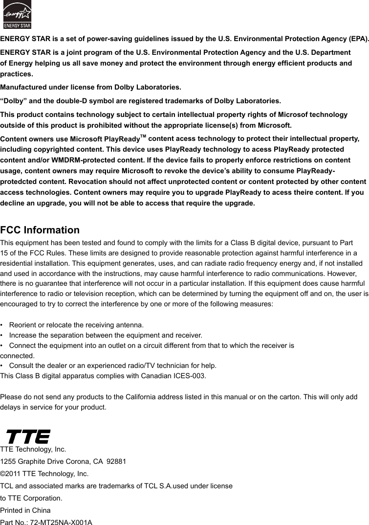 TTE Technology, Inc.1255 Graphite Drive Corona, CA  92881©2011 TTE Technology, Inc.TCL and associated marks are trademarks of TCL S.A.used under license to TTE Corporation.Printed in ChinaPart No.: 72-MT25NA-X001AFCC InformationThis equipment has been tested and found to comply with the limits for a Class B digital device, pursuant to Part 15 of the FCC Rules. These limits are designed to provide reasonable protection against harmful interference in a residential installation. This equipment generates, uses, and can radiate radio frequency energy and, if not installed and used in accordance with the instructions, may cause harmful interference to radio communications. However, there is no guarantee that interference will not occur in a particular installation. If this equipment does cause harmful interference to radio or television reception, which can be determined by turning the equipment off and on, the user is encouraged to try to correct the interference by one or more of the following measures:•  Reorient or relocate the receiving antenna.•  Increase the separation between the equipment and receiver.•  Connect the equipment into an outlet on a circuit different from that to which the receiver is      connected.•  Consult the dealer or an experienced radio/TV technician for help.This Class B digital apparatus complies with Canadian ICES-003.Please do not send any products to the California address listed in this manual or on the carton. This will only add delays in service for your product.ENERGY STAR is a set of power-saving guidelines issued by the U.S. Environmental Protection Agency (EPA).ENERGY STAR is a joint program of the U.S. Environmental Protection Agency and the U.S. Department of Energy helping us all save money and protect the environment through energy efcient products and practices.Manufactured under license from Dolby Laboratories.“Dolby” and the double-D symbol are registered trademarks of Dolby Laboratories.This product contains technology subject to certain intellectual property rights of Microsof technology outside of this product is prohibited without the appropriate license(s) from Microsoft.Content owners use Microsoft PlayReadyTM content acess technology to protect their intellectual property, including copyrighted content. This device uses PlayReady technology to acess PlayReady protected content and/or WMDRM-protected content. If the device fails to properly enforce restrictions on content usage, content owners may require Microsoft to revoke the device’s ability to consume PlayReady-protedcted content. Revocation should not affect unprotected content or content protected by other content access technologies. Content owners may require you to upgrade PlayReady to acess theire content. If you decline an upgrade, you will not be able to access that require the upgrade.