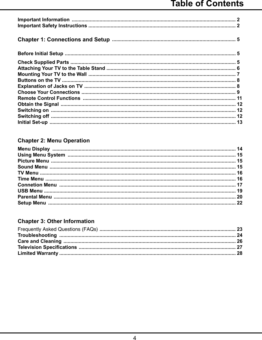  4Table of ContentsImportant Information  ...................................................................................................................... 2Important Safety Instructions  .......................................................................................................... 2Chapter 1: Connections and Setup  ......................................................................................... 5Before Initial Setup  ........................................................................................................................... 5Check Supplied Parts ....................................................................................................................... 5Attaching Your TV to the Table Stand  ............................................................................................. 6Mounting Your TV to the Wall  .......................................................................................................... 7Buttons on the TV  ............................................................................................................................. 8Explanation of Jacks on TV  ............................................................................................................. 8Choose Your Connections  ............................................................................................................... 9Remote Control Functions  .............................................................................................................. 11Obtain the Signal  .............................................................................................................................. 12Switching on  ..................................................................................................................................... 12Switching off  ..................................................................................................................................... 12Initial Set-up  ...................................................................................................................................... 13Chapter 2: Menu OperationMenu Display  .................................................................................................................................... 14Using Menu System  ......................................................................................................................... 15Picture Menu  ..................................................................................................................................... 15Sound Menu  ...................................................................................................................................... 15TV Menu  ............................................................................................................................................. 16Time Menu  ......................................................................................................................................... 16Connetion Menu  ............................................................................................................................... 17USB Menu  .......................................................................................................................................... 19Parental Menu  ................................................................................................................................... 20Setup Menu  ....................................................................................................................................... 22Chapter 3: Other InformationFrequently Asked Questions (FAQs)  .................................................................................................. 23Troubleshooting  ............................................................................................................................... 24Care and Cleaning  ............................................................................................................................ 26Television Specications  ................................................................................................................. 27Limited Warranty ............................................................................................................................... 28