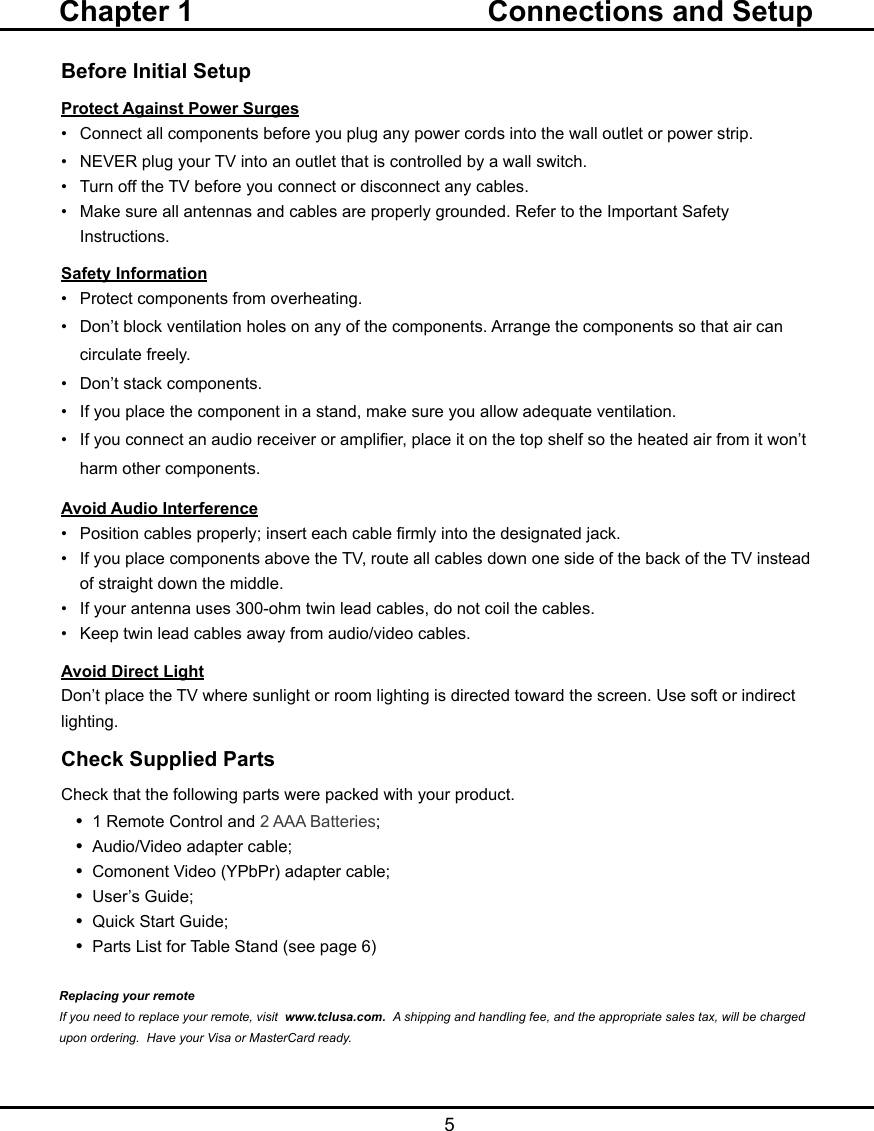  5Before Initial SetupProtect Against Power Surges•  Connect all components before you plug any power cords into the wall outlet or power strip.•  NEVER plug your TV into an outlet that is controlled by a wall switch.•  Turn off the TV before you connect or disconnect any cables.•  Make sure all antennas and cables are properly grounded. Refer to the Important Safety       Instructions.Safety Information•   Protect components from overheating.•   Don’t block ventilation holes on any of the components. Arrange the components so that air can      circulate freely.•   Don’t stack components.•   If you place the component in a stand, make sure you allow adequate ventilation.•   If you connect an audio receiver or amplier, place it on the top shelf so the heated air from it won’t     harm other components.Avoid Audio Interference•   Position cables properly; insert each cable rmly into the designated jack.•   If you place components above the TV, route all cables down one side of the back of the TV instead    of straight down the middle.•   If your antenna uses 300-ohm twin lead cables, do not coil the cables. •   Keep twin lead cables away from audio/video cables.Avoid Direct LightDon’t place the TV where sunlight or room lighting is directed toward the screen. Use soft or indirect lighting.Check Supplied PartsCheck that the following parts were packed with your product.•  1 Remote Control and 2 AAA Batteries;•  Audio/Video adapter cable;•  Comonent Video (YPbPr) adapter cable;•  User’s Guide;•  Quick Start Guide;•  Parts List for Table Stand (see page 6)Replacing your remoteIf you need to replace your remote, visit  www.tclusa.com.  A shipping and handling fee, and the appropriate sales tax, will be charged upon ordering.  Have your Visa or MasterCard ready.Chapter 1  Connections and Setup