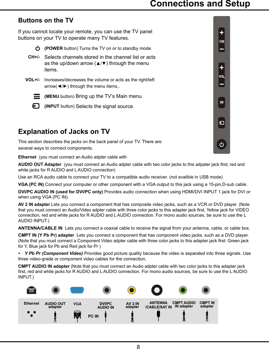  8  Connections and SetupButtons on the TVIf you cannot locate your remote, you can use the TV panel buttons on your TV to operate many TV features.   (POWER button) Turns the TV on or to standby mode.  CH+/- Selects channels stored in the channel list or acts      as the up/down arrow (▲/▼) through the menu        items. VOL+/- Increases/decreases the volume or acts as the right/left       arrow(◄/►) through the menu items..    (MENU button) Bring up the TV’s Main menu.     (INPUT button) Selects the signal source.CHVOLExplanation of Jacks on TV This section describes the jacks on the back panel of your TV. There are several ways to connect components.Ethernet  (you must connect an Audio adpter cable with AUDIO OUT Adapter  (you must connect an Audio adpter cable with two color jacks to this adpater jack rst, red and white jacks for R AUDIO and L AUDIO connection)Use an RCA audio cable to connect your TV to a compatible audio receiver. (not availble in USB mode)VGA (PC IN) Connect your computer or other component with a VGA output to this jack using a 15-pin,D-sub cable.DVI/PC AUDIO IN (used for DVI/PC only) Provides audio connection when using HDMI/DVI INPUT 1 jack for DVI or when using VGA (PC IN). AV 2 IN adapter Lets you connect a component that has composite video jacks, such as a VCR or DVD player. (Note that you must connect an Audio/Video adpter cable with three color jacks to this adapter jack rst, Yellow jack for VIDEO connection, red and white jacks for R AUDIO and L AUDIO connection. For mono audio sources, be sure to use the L AUDIO INPUT.)ANTENNA/CABLE IN  Lets you connect a coaxial cable to receive the signal from your antenna, cable, or cable box.CMPT IN (Y Pb Pr) adapter  Lets you connect a component that has component video jacks, such as a DVD player. (Note that you must connect a Component Video adpter cable with three color jacks to this adapter jack rst: Green jack for Y, Blue jack for Pb and Red jack for Pr ) • YPbPr(ComponentVideo) Provides good picture quality because the video is separated into three signals. Use three video-grade or component video cables for the connection. CMPT AUDIO IN adapter (Note that you must connect an Audio adpter cable with two color jacks to this adapter jack rst, red and white jacks for R AUDIO and L AUDIO connection. For mono audio sources, be sure to use the L AUDIO INPUT.)Ethernet AUDIO OUTadapter DVI/PCAUDIO INAV 2 INadapterANTENNA/CABLE/SAT INCMPT INadapterCMPT AUDIOIN adapterPC IN