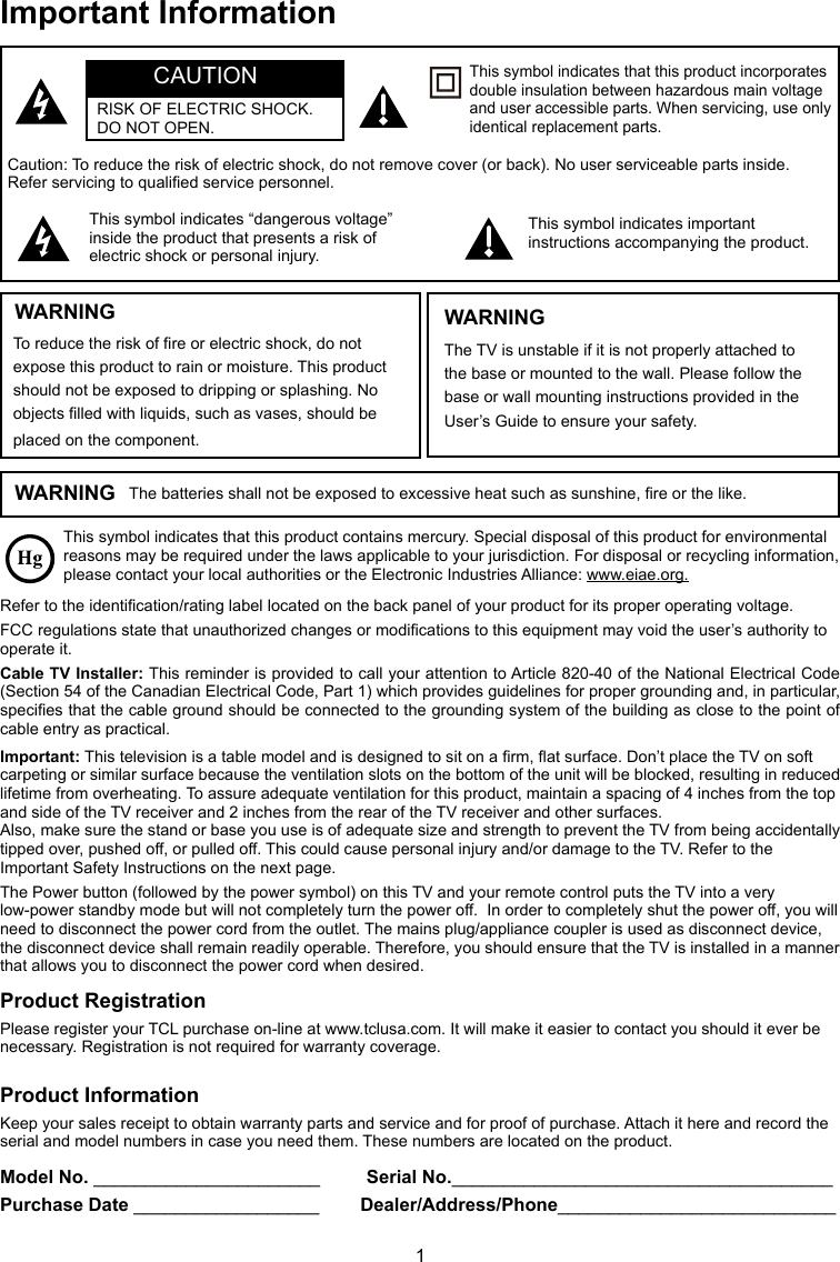 1This symbol indicates that this product contains mercury. Special disposal of this product for environmental reasons may be required under the laws applicable to your jurisdiction. For disposal or recycling information, please contact your local authorities or the Electronic Industries Alliance: www.eiae.org.Refer to the identication/rating label located on the back panel of your product for its proper operating voltage.FCC regulations state that unauthorized changes or modications to this equipment may void the user’s authority to operate it.Cable TV Installer: This reminder is provided to call your attention to Article 820-40 of the National Electrical Code (Section 54 of the Canadian Electrical Code, Part 1) which provides guidelines for proper grounding and, in particular, species that the cable ground should be connected to the grounding system of the building as close to the point of cable entry as practical.Important: This television is a table model and is designed to sit on a rm, at surface. Don’t place the TV on soft carpeting or similar surface because the ventilation slots on the bottom of the unit will be blocked, resulting in reduced lifetime from overheating. To assure adequate ventilation for this product, maintain a spacing of 4 inches from the top and side of the TV receiver and 2 inches from the rear of the TV receiver and other surfaces.Also, make sure the stand or base you use is of adequate size and strength to prevent the TV from being accidentally tipped over, pushed off, or pulled off. This could cause personal injury and/or damage to the TV. Refer to the Important Safety Instructions on the next page.The Power button (followed by the power symbol) on this TV and your remote control puts the TV into a very low-power standby mode but will not completely turn the power off.  In order to completely shut the power off, you will need to disconnect the power cord from the outlet. The mains plug/appliance coupler is used as disconnect device, the disconnect device shall remain readily operable. Therefore, you should ensure that the TV is installed in a manner that allows you to disconnect the power cord when desired.Product InformationKeep your sales receipt to obtain warranty parts and service and for proof of purchase. Attach it here and record the serial and model numbers in case you need them. These numbers are located on the product.Model No. ______________________         Serial No._____________________________________ Purchase Date __________________        Dealer/Address/Phone___________________________WARNING The batteries shall not be exposed to excessive heat such as sunshine, re or the like.Caution: To reduce the risk of electric shock, do not remove cover (or back). No user serviceable parts inside. Refer servicing to qualied service personnel.This symbol indicates “dangerous voltage” inside the product that presents a risk of electric shock or personal injury.This symbol indicates important instructions accompanying the product.This symbol indicates that this product incorporates double insulation between hazardous main voltage and user accessible parts. When servicing, use only identical replacement parts.WARNINGTo reduce the risk of re or electric shock, do not expose this product to rain or moisture. This product should not be exposed to dripping or splashing. No objects lled with liquids, such as vases, should be placed on the component.The TV is unstable if it is not properly attached to the base or mounted to the wall. Please follow the base or wall mounting instructions provided in the User’s Guide to ensure your safety.WARNINGCAUTIONRISK OF ELECTRIC SHOCK.  DO NOT OPEN.Product RegistrationPlease register your TCL purchase on-line at www.tclusa.com. It will make it easier to contact you should it ever be necessary. Registration is not required for warranty coverage.Important Information