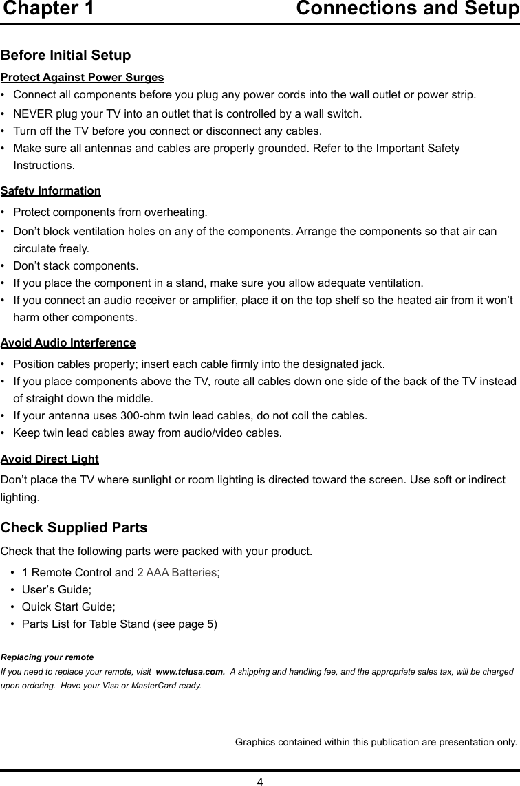 4Chapter 1                                    Connections and Setup   Before Initial SetupProtect Against Power Surges•  Connect all components before you plug any power cords into the wall outlet or power strip.•  NEVER plug your TV into an outlet that is controlled by a wall switch.•  Turn off the TV before you connect or disconnect any cables.•  Make sure all antennas and cables are properly grounded. Refer to the Important Safety       Instructions.Safety Information•   Protect components from overheating.•   Don’t block ventilation holes on any of the components. Arrange the components so that air can      circulate freely.•   Don’t stack components.•   If you place the component in a stand, make sure you allow adequate ventilation.•   If you connect an audio receiver or amplier, place it on the top shelf so the heated air from it won’t     harm other components.Avoid Audio Interference•   Position cables properly; insert each cable rmly into the designated jack.•   If you place components above the TV, route all cables down one side of the back of the TV instead    of straight down the middle.•   If your antenna uses 300-ohm twin lead cables, do not coil the cables. •   Keep twin lead cables away from audio/video cables.Avoid Direct LightDon’t place the TV where sunlight or room lighting is directed toward the screen. Use soft or indirect lighting.Check Supplied PartsCheck that the following parts were packed with your product.•  1 Remote Control and 2 AAA Batteries;•  User’s Guide;•  Quick Start Guide;•  Parts List for Table Stand (see page 5)Replacing your remoteIf you need to replace your remote, visit  www.tclusa.com.  A shipping and handling fee, and the appropriate sales tax, will be charged upon ordering.  Have your Visa or MasterCard ready.Graphics contained within this publication are presentation only.