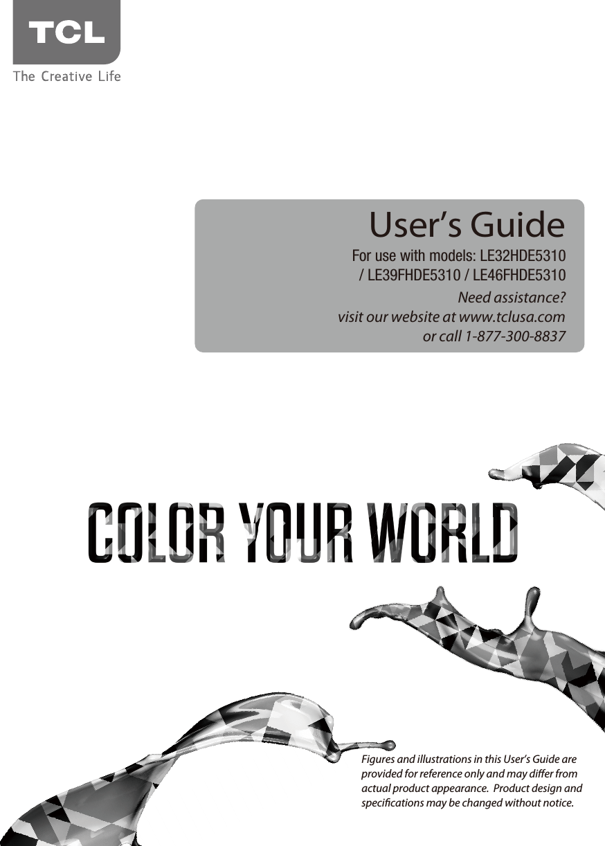 Need assistance?visit our website at www.tclusa.comor call 1-877-300-8837User’s GuideFor use with models: LE32HDE5310/ LE39FHDE5310 / LE46FHDE5310Figures and illustrations in this User’s Guide are provided for reference only and may dier from actual product appearance.  Product design and specications may be changed without notice.