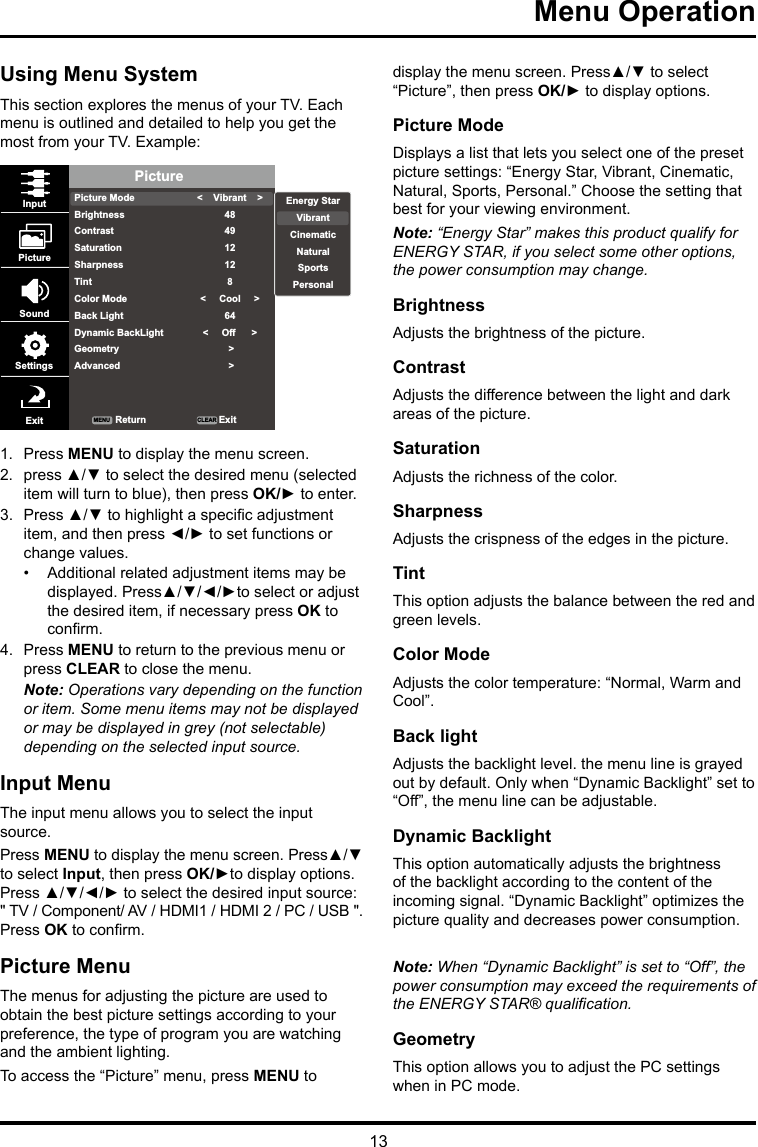 13Menu Operation Using Menu SystemThis section explores the menus of your TV. Each menu is outlined and detailed to help you get the most from your TV. Example: PicturePicture ModeBrightnessContrastSaturationSharpnessTintColor ModeBack LightDynamic BackLightGeometryAdvanced&lt;    Vibrant    &gt;484912128&lt;     Cool     &gt;64&lt;     Off      &gt; &gt; &gt;InputPictureSoundSettingsExit ReturnMENU CLEAR ExitEnergy StarVibrantCinematicNaturalSportsPersonal1.  Press MENU to display the menu screen. 2.  press ▲/▼ to select the desired menu (selected item will turn to blue), then press OK/► to enter.3.  Press ▲/▼ to highlight a specic adjustment item, and then press ◄/► to set functions or change values.•  Additional related adjustment items may be displayed. Press▲/▼/◄/►to select or adjust the desired item, if necessary press OK to conrm.4.  Press MENU to return to the previous menu or press CLEAR to close the menu. Note: Operations vary depending on the function or item. Some menu items may not be displayed or may be displayed in grey (not selectable) depending on the selected input source.Input MenuThe input menu allows you to select the input source.Press MENU to display the menu screen. Press▲/▼ to select Input, then press OK/►to display options. Press ▲/▼/◄/► to select the desired input source: &quot; TV / Component/ AV / HDMI1 / HDMI 2 / PC / USB &quot;. Press OK to conrm.Picture MenuThe menus for adjusting the picture are used to obtain the best picture settings according to your preference, the type of program you are watching and the ambient lighting.To access the “Picture” menu, press MENU to display the menu screen. Press▲/▼ to select “Picture”, then press OK/► to display options.Picture ModeDisplays a list that lets you select one of the preset picture settings: “Energy Star, Vibrant, Cinematic, Natural, Sports, Personal.” Choose the setting that best for your viewing environment.Note: “Energy Star” makes this product qualify for ENERGY STAR, if you select some other options, the power consumption may change.BrightnessAdjusts the brightness of the picture. ContrastAdjusts the difference between the light and dark areas of the picture.SaturationAdjusts the richness of the color. SharpnessAdjusts the crispness of the edges in the picture.TintThis option adjusts the balance between the red and green levels.Color ModeAdjusts the color temperature: “Normal, Warm and Cool”.Back lightAdjusts the backlight level. the menu line is grayed out by default. Only when “Dynamic Backlight” set to “Off”, the menu line can be adjustable.Dynamic BacklightThis option automatically adjusts the brightness of the backlight according to the content of the incoming signal. “Dynamic Backlight” optimizes the picture quality and decreases power consumption.Note: When “Dynamic Backlight” is set to “Off”, the power consumption may exceed the requirements of the ENERGY STAR® qualication.GeometryThis option allows you to adjust the PC settings when in PC mode.