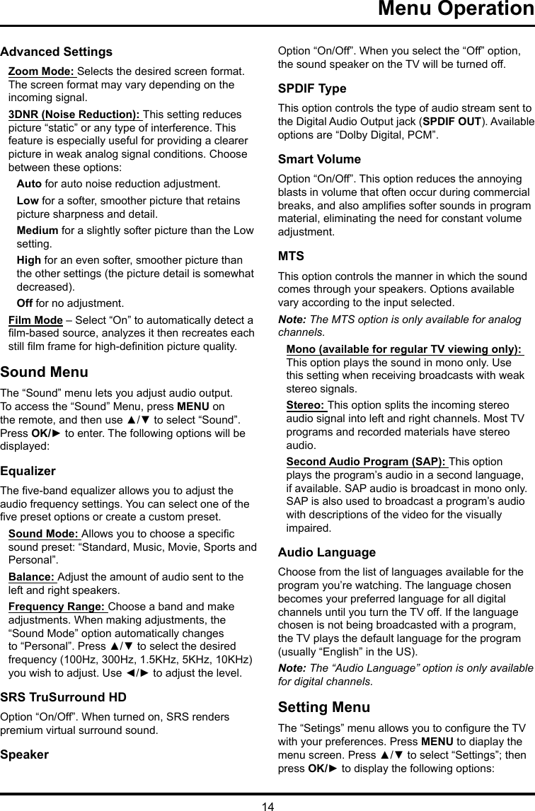 14 Menu Operation Advanced SettingsZoom Mode: Selects the desired screen format. The screen format may vary depending on the incoming signal.3DNR (Noise Reduction): This setting reduces picture “static” or any type of interference. This feature is especially useful for providing a clearer picture in weak analog signal conditions. Choose between these options:Auto for auto noise reduction adjustment.Low for a softer, smoother picture that retains picture sharpness and detail.Medium for a slightly softer picture than the Low setting.High for an even softer, smoother picture than the other settings (the picture detail is somewhat decreased).Off for no adjustment.Film Mode – Select “On” to automatically detect a lm-based source, analyzes it then recreates each still lm frame for high-denition picture quality. Sound MenuThe “Sound” menu lets you adjust audio output. To access the “Sound” Menu, press MENU on the remote, and then use ▲/▼ to select “Sound”. Press OK/► to enter. The following options will be displayed: EqualizerThe ve-band equalizer allows you to adjust the audio frequency settings. You can select one of the ve preset options or create a custom preset.Sound Mode: Allows you to choose a specic sound preset: “Standard, Music, Movie, Sports and Personal”.Balance: Adjust the amount of audio sent to the left and right speakers.Frequency Range: Choose a band and make adjustments. When making adjustments, the “Sound Mode” option automatically changes to “Personal”. Press ▲/▼ to select the desired frequency (100Hz, 300Hz, 1.5KHz, 5KHz, 10KHz) you wish to adjust. Use ◄/► to adjust the level. SRS TruSurround HDOption “On/Off”. When turned on, SRS renders premium virtual surround sound.SpeakerOption “On/Off”. When you select the “Off” option, the sound speaker on the TV will be turned off.SPDIF TypeThis option controls the type of audio stream sent to the Digital Audio Output jack (SPDIF OUT). Available options are “Dolby Digital, PCM”. Smart VolumeOption “On/Off”. This option reduces the annoying blasts in volume that often occur during commercial breaks, and also amplies softer sounds in program material, eliminating the need for constant volume adjustment. MTSThis option controls the manner in which the sound comes through your speakers. Options available vary according to the input selected. Note: The MTS option is only available for analog channels.Mono (available for regular TV viewing only): This option plays the sound in mono only. Use this setting when receiving broadcasts with weak stereo signals.Stereo: This option splits the incoming stereo audio signal into left and right channels. Most TV programs and recorded materials have stereo audio. Second Audio Program (SAP): This option plays the program’s audio in a second language, if available. SAP audio is broadcast in mono only. SAP is also used to broadcast a program’s audio with descriptions of the video for the visually impaired.Audio LanguageChoose from the list of languages available for the program you’re watching. The language chosen becomes your preferred language for all digital channels until you turn the TV off. If the language chosen is not being broadcasted with a program, the TV plays the default language for the program (usually “English” in the US).Note: The “Audio Language” option is only available for digital channels.Setting MenuThe “Setings” menu allows you to congure the TV with your preferences. Press MENU to diaplay the menu screen. Press ▲/▼ to select “Settings”; then press OK/► to display the following options: