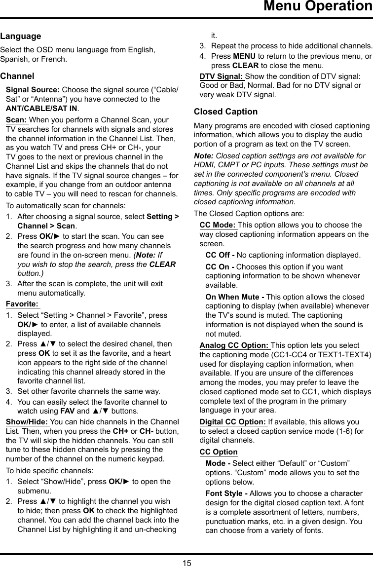 15Menu Operation LanguageSelect the OSD menu language from English, Spanish, or French.ChannelSignal Source: Choose the signal source (“Cable/Sat” or “Antenna”) you have connected to the ANT/CABLE/SAT IN.Scan: When you perform a Channel Scan, your TV searches for channels with signals and stores the channel information in the Channel List. Then, as you watch TV and press CH+ or CH-, your TV goes to the next or previous channel in the Channel List and skips the channels that do not have signals. If the TV signal source changes – for example, if you change from an outdoor antenna to cable TV – you will need to rescan for channels.To automatically scan for channels:1.  After choosing a signal source, select Setting &gt; Channel &gt; Scan.2.  Press OK/► to start the scan. You can see the search progress and how many channels are found in the on-screen menu. (Note: If you wish to stop the search, press the CLEAR button.)3.  After the scan is complete, the unit will exit menu automatically.Favorite: 1.  Select “Setting &gt; Channel &gt; Favorite”, press OK/► to enter, a list of available channels displayed. 2.  Press ▲/▼ to select the desired chanel, then press OK to set it as the favorite, and a heart icon appears to the right side of the channel indicating this channel already stored in the favorite channel list. 3.  Set other favorite channels the same way.4.  You can easily select the favorite channel to watch using FAV and ▲/▼ buttons. Show/Hide: You can hide channels in the Channel List. Then, when you press the CH+ or CH- button, the TV will skip the hidden channels. You can still tune to these hidden channels by pressing the number of the channel on the numeric keypad.To hide specic channels:1.  Select “Show/Hide”, press OK/► to open the submenu.2.  Press ▲/▼ to highlight the channel you wish to hide; then press OK to check the highlighted channel. You can add the channel back into the Channel List by highlighting it and un-checking it.3.  Repeat the process to hide additional channels.4.  Press MENU to return to the previous menu, or press CLEAR to close the menu.DTV Signal: Show the condition of DTV signal: Good or Bad, Normal. Bad for no DTV signal or very weak DTV signal.Closed CaptionMany programs are encoded with closed captioning information, which allows you to display the audio portion of a program as text on the TV screen.Note: Closed caption settings are not available for HDMI, CMPT or PC inputs. These settings must be set in the connected component’s menu. Closed captioning is not available on all channels at all times. Only specic programs are encoded with closed captioning information. The Closed Caption options are: CC Mode: This option allows you to choose the way closed captioning information appears on the screen.CC Off - No captioning information displayed.CC On - Chooses this option if you want captioning information to be shown whenever available.On When Mute - This option allows the closed captioning to display (when available) whenever the TV’s sound is muted. The captioning information is not displayed when the sound is not muted.Analog CC Option: This option lets you select the captioning mode (CC1-CC4 or TEXT1-TEXT4) used for displaying caption information, when available. If you are unsure of the differences among the modes, you may prefer to leave the closed captioned mode set to CC1, which displays complete text of the program in the primary language in your area.Digital CC Option: If available, this allows you to select a closed caption service mode (1-6) for digital channels.CC OptionMode - Select either “Default” or “Custom” options. “Custom” mode allows you to set the options below. Font Style - Allows you to choose a character design for the digital closed caption text. A font is a complete assortment of letters, numbers, punctuation marks, etc. in a given design. You can choose from a variety of fonts.