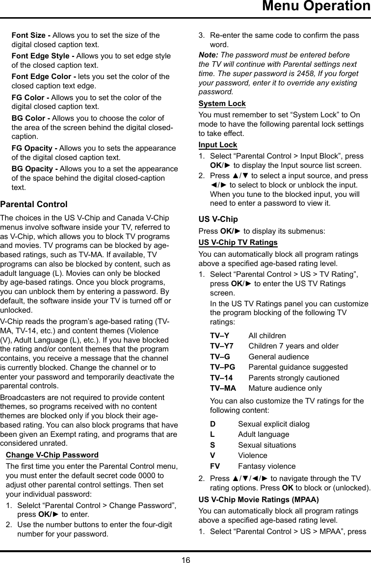 16 Menu OperationFont Size - Allows you to set the size of the digital closed caption text.Font Edge Style - Allows you to set edge style of the closed caption text.Font Edge Color - lets you set the color of the closed caption text edge.FG Color - Allows you to set the color of the digital closed caption text.BG Color - Allows you to choose the color of the area of the screen behind the digital closed-caption.FG Opacity - Allows you to sets the appearance of the digital closed caption text.BG Opacity - Allows you to a set the appearance of the space behind the digital closed-caption text.Parental ControlThe choices in the US V-Chip and Canada V-Chip menus involve software inside your TV, referred to as V-Chip, which allows you to block TV programs and movies. TV programs can be blocked by age-based ratings, such as TV-MA. If available, TV programs can also be blocked by content, such as adult language (L). Movies can only be blocked by age-based ratings. Once you block programs, you can unblock them by entering a password. By default, the software inside your TV is turned off or unlocked. V-Chip reads the program’s age-based rating (TV-MA, TV-14, etc.) and content themes (Violence (V), Adult Language (L), etc.). If you have blocked the rating and/or content themes that the program contains, you receive a message that the channel is currently blocked. Change the channel or to enter your password and temporarily deactivate the parental controls.Broadcasters are not required to provide content themes, so programs received with no content themes are blocked only if you block their age-based rating. You can also block programs that have been given an Exempt rating, and programs that are considered unrated. Change V-Chip PasswordThe rst time you enter the Parental Control menu, you must enter the default secret code 0000 to adjust other parental control settings. Then set your individual password:1.  Selelct “Parental Control &gt; Change Password”, press OK/► to enter.2.  Use the number buttons to enter the four-digit number for your password.3.  Re-enter the same code to conrm the pass word. Note: The password must be entered before the TV will continue with Parental settings next time. The super password is 2458, If you forget your password, enter it to override any existing password.System LockYou must remember to set “System Lock” to On mode to have the following parental lock settings to take effect.Input Lock1.  Select “Parental Control &gt; Input Block”, press OK/► to display the Input source list screen.2.  Press ▲/▼ to select a input source, and press ◄/► to select to block or unblock the input. When you tune to the blocked input, you will need to enter a password to view it.US V-ChipPress OK/► to display its submenus: US V-Chip TV RatingsYou can automatically block all program ratings above a specied age-based rating level.1.  Select “Parental Control &gt; US &gt; TV Rating”, press OK/► to enter the US TV Ratings screen.In the US TV Ratings panel you can customize the program blocking of the following TV ratings:TV–Y All childrenTV–Y7 Children 7 years and olderTV–G  General audienceTV–PG Parental guidance suggestedTV–14 Parents strongly cautionedTV–MA  Mature audience onlyYou can also customize the TV ratings for the following content:DSexual explicit dialogL  Adult languageS  Sexual situationsVViolenceFV  Fantasy violence2.  Press ▲/▼/◄/► to navigate through the TV rating options. Press OK to block or (unlocked).US V-Chip Movie Ratings (MPAA)You can automatically block all program ratings above a specied age-based rating level.1.  Select “Parental Control &gt; US &gt; MPAA”, press 