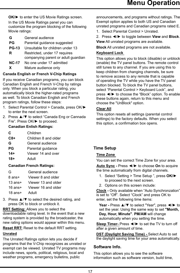 17Menu Operation OK/► to enter the US Movie Ratings screen.In the US Movie Ratings panel you can customize the program blocking of the following Movie ratings:GGeneral audiencePG  Parental guidance suggestedPG-13 Unsuitable for children under 13R  Restricted, under 17 requires companying parent or adult guardianNC-17 No one under 17 admittedXMature audience onlyCanada English or French V-Chip RatingsIf you receive Canadian programs, you can block Canadian English and French V-Chip by ratings only. When you block a particular rating, you automatically block the higher-rated programs as well. To block Canadian English and French program ratings, follow these steps:1.  Select Parental Control &gt; Canada, press OK/► to enter the next screen.2.  Press ▲/▼ to select “Canada Eng or Cannada Fre”. Press OK/► to proceed.Canadian Enlish Ratings:CChildrenC8+ Children 8 and olderGGeneral audiencePG Parental guidance14+ Viewer 14 and over18+ AdultCanadian French Ratings:GGeneral audience8 ans+ Viewer 8 and older13 ans+ Viewer 13 and older16 ans+ Viewer 16 and older18 ans+ Adult3.  Press ▲/▼ to select the desired rating, and press OK to block or unblock it.RRT Setting: Allows you to select the downloadable rating level. In the event that a new rating system is provided by the broadcaster, the new rating options would appear within this menu.Reset RRT: Reset to the default RRT setting.UnratedThe Unrated Ratings option lets you decide if programs that the V-Chip recognizes as unrated or exempt can be viewed. Unrated TV programs may include news, sports, political, religious, local and weather programs, emergency bulletins, public announcements, and programs without ratings. The Exempt option applies to both US and Canadian unrated programs and Canadian programs rated E.1.  Select Parental Control &gt; Unrated.2.  Press ◄/► to toggle between View and Block.View All unrated programs are available.Block All unrated programs are not available.Keyboard Lock This option allows you to block (disable) or unblock (enable) the TV panel buttons. The remote control still tunes to any channel. If you are using this to keep children from changing channels, be sure to remove access to any remote that is capable of operating the TV while you have the TV panel button blocked. To block the TV panel buttons, select “Parental Control &gt; Keyboard Lock”, and press ◄/► to choose the “Block” option. To enable these buttons again, return to this menu and choose the &quot;UnBlock&quot; option.Clear AllThis option resets all settings (parental control settings) to the factory defaults. When you select this option, a conrmation box opens.Time Setup Time Zone You can set the correct Time Zone for your area.Auto Sync - Press ◄/► to choose On to acquire the time automatically from digital channels.1.  Select “Setting &gt; Time Setup ”, press OK/► to proceed to the next screen.2.  Options on this screen include:Clock - Only available when “Auto Synchronzation” is set to “Off”. Select “Clock” and press OK to enter, set the following time items:Year - Press ▲/▼ to select &quot;Year&quot;, press ◄/► to set the year. Using the same way to set &quot;Month, Day, Hour, Minute&quot;. PM/AM will change automatically when you setting the time.Sleep Timer- Press ◄/► to set the TV to turn off after a given amount of time.DST (Daylight Saving Time) - Select Auto to set the daylight saving time for your area automatically. Software Info. This option allows you to see the software information such as software version, build time, 