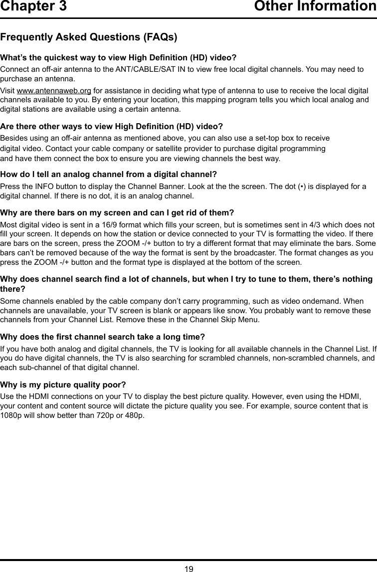 19Chapter 3  Other InformationFrequently Asked Questions (FAQs)What’s the quickest way to view High Denition (HD) video?Connect an off-air antenna to the ANT/CABLE/SAT IN to view free local digital channels. You may need to purchase an antenna. Visit www.antennaweb.org for assistance in deciding what type of antenna to use to receive the local digital channels available to you. By entering your location, this mapping program tells you which local analog and digital stations are available using a certain antenna.Are there other ways to view High Denition (HD) video?Besides using an off-air antenna as mentioned above, you can also use a set-top box to receivedigital video. Contact your cable company or satellite provider to purchase digital programmingand have them connect the box to ensure you are viewing channels the best way.How do I tell an analog channel from a digital channel?Press the INFO button to display the Channel Banner. Look at the the screen. The dot (•) is displayed for a digital channel. If there is no dot, it is an analog channel.Why are there bars on my screen and can I get rid of them?Most digital video is sent in a 16/9 format which lls your screen, but is sometimes sent in 4/3 which does not ll your screen. It depends on how the station or device connected to your TV is formatting the video. If there are bars on the screen, press the ZOOM -/+ button to try a different format that may eliminate the bars. Some bars can’t be removed because of the way the format is sent by the broadcaster. The format changes as you press the ZOOM -/+ button and the format type is displayed at the bottom of the screen. Why does channel search nd a lot of channels, but when I try to tune to them, there’s nothing there?Some channels enabled by the cable company don’t carry programming, such as video ondemand. When channels are unavailable, your TV screen is blank or appears like snow. You probably want to remove these channels from your Channel List. Remove these in the Channel Skip Menu. Why does the rst channel search take a long time?If you have both analog and digital channels, the TV is looking for all available channels in the Channel List. If you do have digital channels, the TV is also searching for scrambled channels, non-scrambled channels, and each sub-channel of that digital channel.Why is my picture quality poor?Use the HDMI connections on your TV to display the best picture quality. However, even using the HDMI, your content and content source will dictate the picture quality you see. For example, source content that is 1080p will show better than 720p or 480p.