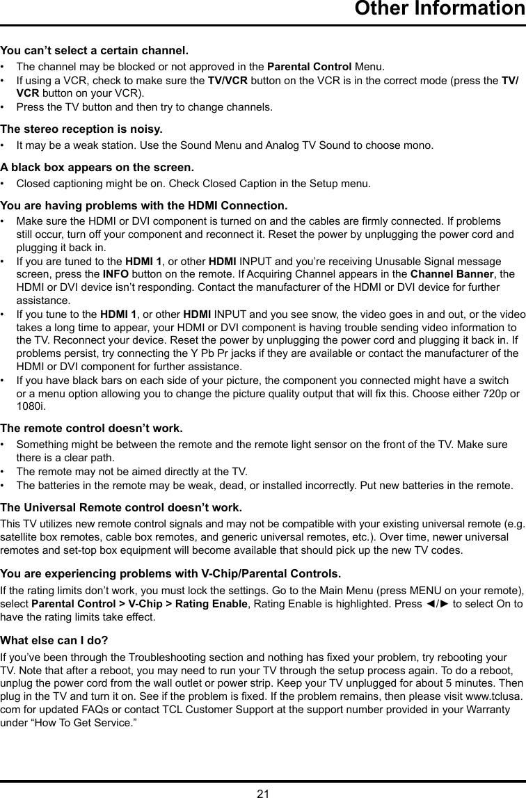 21Other Information You can’t select a certain channel.•  The channel may be blocked or not approved in the Parental Control Menu.•  If using a VCR, check to make sure the TV/VCR button on the VCR is in the correct mode (press the TV/VCR button on your VCR).•  Press the TV button and then try to change channels.The stereo reception is noisy.•  It may be a weak station. Use the Sound Menu and Analog TV Sound to choose mono.A black box appears on the screen.•  Closed captioning might be on. Check Closed Caption in the Setup menu. You are having problems with the HDMI Connection.•  Make sure the HDMI or DVI component is turned on and the cables are rmly connected. If problems still occur, turn off your component and reconnect it. Reset the power by unplugging the power cord and plugging it back in.•  If you are tuned to the HDMI 1, or other HDMI INPUT and you’re receiving Unusable Signal message screen, press the INFO button on the remote. If Acquiring Channel appears in the Channel Banner, the HDMI or DVI device isn’t responding. Contact the manufacturer of the HDMI or DVI device for further assistance.•  If you tune to the HDMI 1, or other HDMI INPUT and you see snow, the video goes in and out, or the video takes a long time to appear, your HDMI or DVI component is having trouble sending video information to the TV. Reconnect your device. Reset the power by unplugging the power cord and plugging it back in. If problems persist, try connecting the Y Pb Pr jacks if they are available or contact the manufacturer of the HDMI or DVI component for further assistance.•  If you have black bars on each side of your picture, the component you connected might have a switch or a menu option allowing you to change the picture quality output that will x this. Choose either 720p or 1080i.The remote control doesn’t work.•  Something might be between the remote and the remote light sensor on the front of the TV. Make sure there is a clear path.•  The remote may not be aimed directly at the TV.•  The batteries in the remote may be weak, dead, or installed incorrectly. Put new batteries in the remote. The Universal Remote control doesn’t work.This TV utilizes new remote control signals and may not be compatible with your existing universal remote (e.g. satellite box remotes, cable box remotes, and generic universal remotes, etc.). Over time, newer universal remotes and set-top box equipment will become available that should pick up the new TV codes.You are experiencing problems with V-Chip/Parental Controls.If the rating limits don’t work, you must lock the settings. Go to the Main Menu (press MENU on your remote), select Parental Control &gt; V-Chip &gt; Rating Enable, Rating Enable is highlighted. Press ◄/► to select On to have the rating limits take effect.What else can I do?If you’ve been through the Troubleshooting section and nothing has xed your problem, try rebooting your TV. Note that after a reboot, you may need to run your TV through the setup process again. To do a reboot, unplug the power cord from the wall outlet or power strip. Keep your TV unplugged for about 5 minutes. Then plug in the TV and turn it on. See if the problem is xed. If the problem remains, then please visit www.tclusa.com for updated FAQs or contact TCL Customer Support at the support number provided in your Warranty under “How To Get Service.”