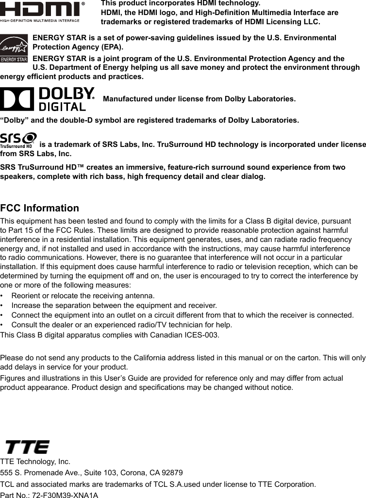 ENERGY STAR is a set of power-saving guidelines issued by the U.S. Environmental Protection Agency (EPA).ENERGY STAR is a joint program of the U.S. Environmental Protection Agency and the U.S. Department of Energy helping us all save money and protect the environment through energy efcient products and practices.    Manufactured under license from Dolby Laboratories.“Dolby” and the double-D symbol are registered trademarks of Dolby Laboratories. is a trademark of SRS Labs, Inc. TruSurround HD technology is incorporated under license from SRS Labs, Inc. SRS TruSurround HD™ creates an immersive, feature-rich surround sound experience from two speakers, complete with rich bass, high frequency detail and clear dialog.FCC InformationThis equipment has been tested and found to comply with the limits for a Class B digital device, pursuant to Part 15 of the FCC Rules. These limits are designed to provide reasonable protection against harmful interference in a residential installation. This equipment generates, uses, and can radiate radio frequency energy and, if not installed and used in accordance with the instructions, may cause harmful interference to radio communications. However, there is no guarantee that interference will not occur in a particular installation. If this equipment does cause harmful interference to radio or television reception, which can be determined by turning the equipment off and on, the user is encouraged to try to correct the interference by one or more of the following measures:•  Reorient or relocate the receiving antenna.•  Increase the separation between the equipment and receiver.•  Connect the equipment into an outlet on a circuit different from that to which the receiver is connected.•  Consult the dealer or an experienced radio/TV technician for help.This Class B digital apparatus complies with Canadian ICES-003.Please do not send any products to the California address listed in this manual or on the carton. This will only add delays in service for your product.Figures and illustrations in this User’s Guide are provided for reference only and may differ from actual product appearance. Product design and specications may be changed without notice.TTE Technology, Inc.555 S. Promenade Ave., Suite 103, Corona, CA 92879 TCL and associated marks are trademarks of TCL S.A.used under license to TTE Corporation.Part No.: 72-F30M39-XNA1AThis product incorporates HDMI technology.HDMI, the HDMI logo, and High-Denition Multimedia Interface are trademarks or registered trademarks of HDMI Licensing LLC.