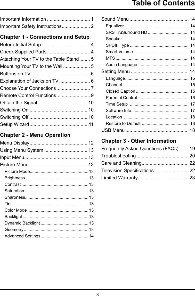 3Table of ContentsImportant Information ................................ 1Important Safety Instructions ..................... 2Chapter 1 - Connections and SetupBefore Initial Setup .................................... 4Check Supplied Parts ................................ 4Attaching Your TV to the Table Stand ........ 5Mounting Your TV to the Wall .................... 5Buttons on TV ............................................ 6Explanation of Jacks on TV ....................... 6Choose Your Connections ......................... 7Remote Control Functions ......................... 9Obtain the Signal ..................................... 10Switching On ........................................... 10Switching Off ........................................... 10Setup Wizard ............................................11Chapter 2 - Menu OperationMenu Display ........................................... 12Using Menu System ................................ 13Input Menu............................................... 13Picture Menu ........................................... 13Picture Mode.................................................13Brightness .....................................................13Contrast ........................................................13Saturation .....................................................13Sharpness.....................................................13Tint ................................................................13Color Mode ...................................................13Backlight .......................................................13Dynamic Backlight ........................................ 13Geometry ......................................................13Advanced Settings ........................................14Sound Menu ............................................ 14Equalizer .......................................................14SRS TruSurround HD ...................................14Speaker ........................................................14SPDIF Type ..................................................14Smart Volume ...............................................14MTS ..............................................................14Audio Language ...........................................14Setting Menu ........................................... 14Language ......................................................15Channel ........................................................15Closed Caption .............................................15Parental Control ............................................16Time Setup  ..................................................17Software Info. ...............................................17Location  .......................................................18Restore to Default  ........................................18USB Menu ............................................... 18Chapter 3 - Other InformationFrequently Asked Questions (FAQs) ....... 19Troubleshooting ....................................... 20Care and Cleaning................................... 22Television Specications.......................... 22Limited Warranty ..................................... 23