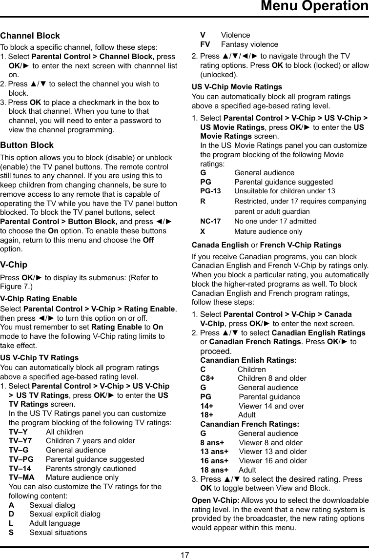 17Menu Operation      Channel BlockTo block a specic channel, follow these steps:1. Select Parental Control &gt; Channel Block, press OK/► to enter the next screen with channnel list on.2. Press ▲/▼ to select the channel you wish to block.3. Press OK to place a checkmark in the box toblock that channel. When you tune to that channel, you will need to enter a password to view the channel programming.Button Block This option allows you to block (disable) or unblock (enable) the TV panel buttons. The remote control still tunes to any channel. If you are using this to keep children from changing channels, be sure to remove access to any remote that is capable of operating the TV while you have the TV panel button blocked. To block the TV panel buttons, select Parental Control &gt; Button Block, and press ◄/► to choose the On option. To enable these buttons again, return to this menu and choose the Off option.V-ChipPress OK/► to display its submenus: (Refer to Figure 7.)V-Chip Rating EnableSelect Parental Control &gt; V-Chip &gt; Rating Enable, then press ◄/► to turn this option on or off.You must remember to set Rating Enable to On mode to have the following V-Chip rating limits to take effect.US V-Chip TV RatingsYou can automatically block all program ratings above a specied age-based rating level.1. Select Parental Control &gt; V-Chip &gt; US V-Chip &gt;  US TV Ratings, press OK/► to enter the US TV Ratings screen.In the US TV Ratings panel you can customize the program blocking of the following TV ratings:TV–Y         All childrenTV–Y7  Children 7 years and olderTV–G   General audienceTV–PG  Parental guidance suggestedTV–14  Parents strongly cautionedTV–MA  Mature audience onlyYou can also customize the TV ratings for the following content:A  Sexual dialogD   Sexual explicit dialogL   Adult languageS   Sexual situationsV  ViolenceFV   Fantasy violence2. Press ▲/▼/◄/► to navigate through the TV rating options. Press OK to block (locked) or allow (unlocked).US V-Chip Movie RatingsYou can automatically block all program ratings above a specied age-based rating level.1. Select Parental Control &gt; V-Chip &gt; US V-Chip &gt; US Movie Ratings, press OK/► to enter the US  Movie Ratings screen.In the US  Movie Ratings panel you can customize the program blocking of the following Movie ratings:G  General audiencePG   Parental guidance suggestedPG-13  Unsuitable for children under 13R   Restricted, under 17 requires companying    parent or adult guardianNC-17  No one under 17 admittedX  Mature audience onlyCanada English or French V-Chip RatingsIf you receive Canadian programs, you can block Canadian English and French V-Chip by ratings only. When you block a particular rating, you automatically block the higher-rated programs as well. To block Canadian English and French program ratings, follow these steps:1. Select Parental Control &gt; V-Chip &gt; Canada V-Chip, press OK/► to enter the next screen.2. Press ▲/▼ to select Canadian English Ratings or Canadian French Ratings. Press OK/► to proceed.Canandian Enlish Ratings:C               ChildrenC8+           Children 8 and olderG               General audiencePG             Parental guidance14+            Viewer 14 and over18+            AdultCanandian French Ratings:G               General audience8 ans+       Viewer 8 and older13 ans+     Viewer 13 and older16 ans+     Viewer 16 and older18 ans+     Adult3. Press ▲/▼ to select the desired rating. Press OK to toggle between View and Block.Open V-Chip: Allows you to select the downloadable rating level. In the event that a new rating system is provided by the broadcaster, the new rating options would appear within this menu.
