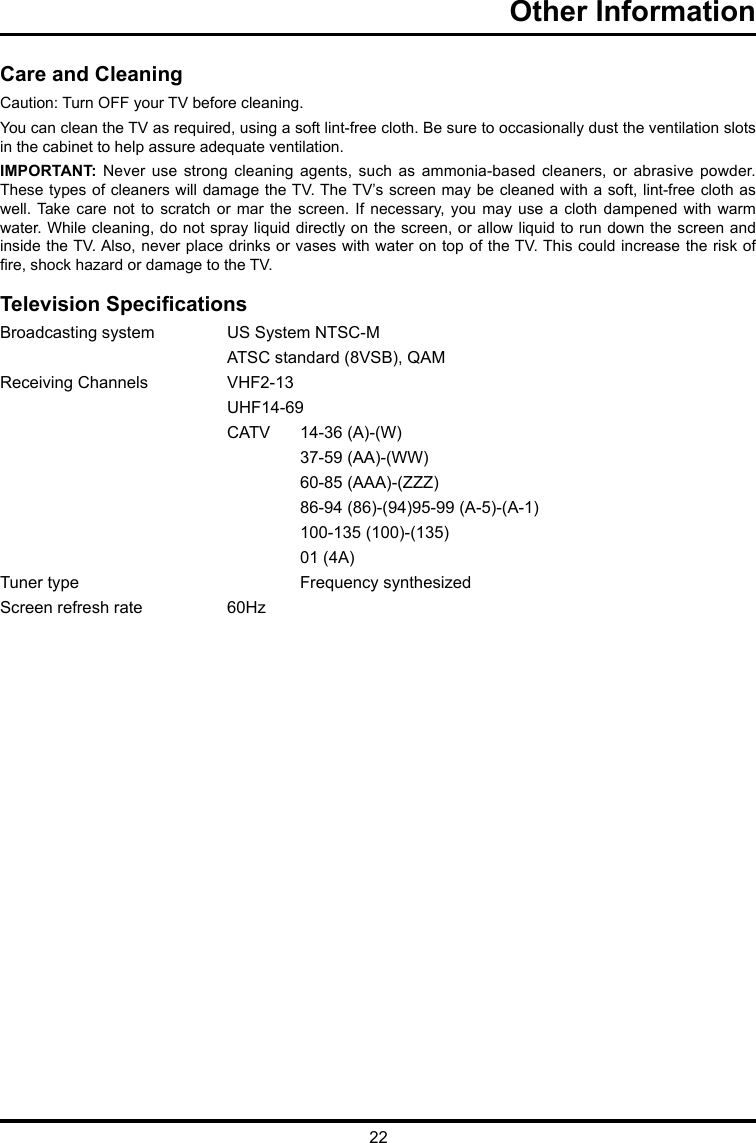 22Other Information      Care and CleaningCaution: Turn OFF your TV before cleaning.You can clean the TV as required, using a soft lint-free cloth. Be sure to occasionally dust the ventilation slots in the cabinet to help assure adequate ventilation.IMPORTANT:  Never  use  strong  cleaning  agents, such as ammonia-based  cleaners,  or  abrasive  powder. These types of cleaners will damage the TV. The TV’s screen may be cleaned with a soft, lint-free cloth as well. Take care not to  scratch  or  mar  the  screen.  If  necessary,  you may use  a  cloth  dampened  with  warm water. While cleaning, do not spray liquid directly on the screen, or allow liquid to run down the screen and inside the TV. Also, never place drinks or vases with water on top of the TV. This could increase the risk of re, shock hazard or damage to the TV.Television SpecicationsBroadcasting system   US System NTSC-M  ATSC standard (8VSB), QAMReceiving Channels   VHF2-13  UHF14-69  CATV   14-36 (A)-(W)    37-59 (AA)-(WW)    60-85 (AAA)-(ZZZ)    86-94 (86)-(94)95-99 (A-5)-(A-1)    100-135 (100)-(135)    01 (4A)Tuner type     Frequency synthesizedScreen refresh rate  60Hz
