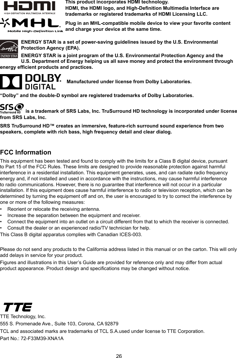 26ENERGY STAR is a set of power-saving guidelines issued by the U.S. Environmental Protection Agency (EPA).ENERGY STAR is a joint program of the U.S. Environmental Protection Agency and the U.S. Department of Energy helping us all save money and protect the environment through energy efcient products and practices.    Manufactured under license from Dolby Laboratories.“Dolby” and the double-D symbol are registered trademarks of Dolby Laboratories. is a trademark of SRS Labs, Inc. TruSurround HD technology is incorporated under license from SRS Labs, Inc. SRS TruSurround HD™ creates an immersive, feature-rich surround sound experience from two speakers, complete with rich bass, high frequency detail and clear dialog.FCC InformationThis equipment has been tested and found to comply with the limits for a Class B digital device, pursuant to Part 15 of the FCC Rules. These limits are designed to provide reasonable protection against harmful interference in a residential installation. This equipment generates, uses, and can radiate radio frequency energy and, if not installed and used in accordance with the instructions, may cause harmful interference to radio communications. However, there is no guarantee that interference will not occur in a particular installation. If this equipment does cause harmful interference to radio or television reception, which can be determined by turning the equipment off and on, the user is encouraged to try to correct the interference by one or more of the following measures:•  Reorient or relocate the receiving antenna.•  Increase the separation between the equipment and receiver.•  Connect the equipment into an outlet on a circuit different from that to which the receiver is connected.•  Consult the dealer or an experienced radio/TV technician for help.This Class B digital apparatus complies with Canadian ICES-003.Please do not send any products to the California address listed in this manual or on the carton. This will only add delays in service for your product.Figures and illustrations in this User’s Guide are provided for reference only and may differ from actual product appearance. Product design and specications may be changed without notice.TTE Technology, Inc.555 S. Promenade Ave., Suite 103, Corona, CA 92879 TCL and associated marks are trademarks of TCL S.A.used under license to TTE Corporation.Part No.: 72-F33M39-XNA1AThis product incorporates HDMI technology.HDMI, the HDMI logo, and High-Denition Multimedia Interface are trademarks or registered trademarks of HDMI Licensing LLC.Plug in an MHL-compatible mobile device to view your favorite content and charge your device at the same time.