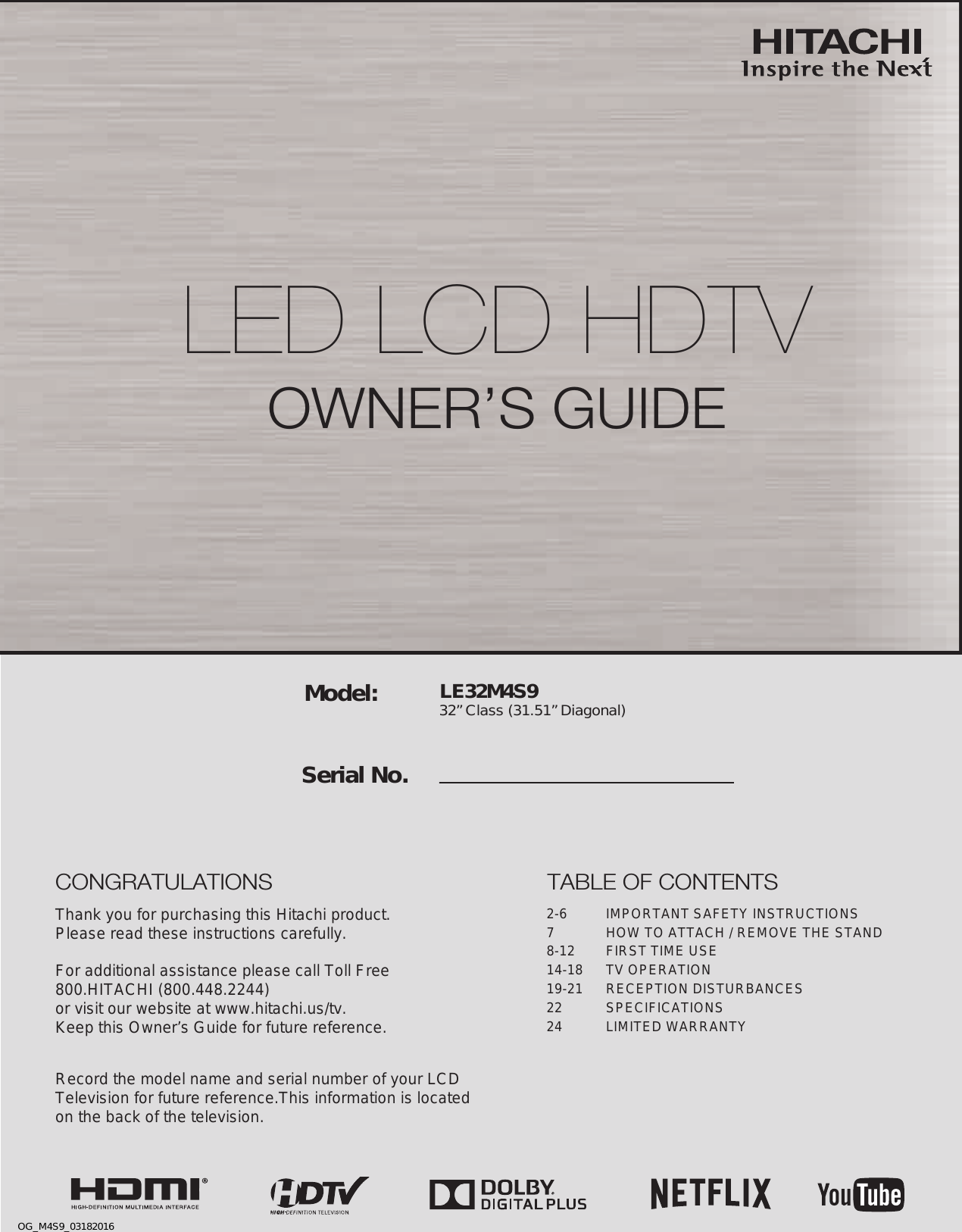 LE32M4S9 32” Class (31.51” Diagonal)  Serial No.Model:Thank you for purchasing this Hitachi product.Please read these instructions carefully.For additional assistance please call Toll Free800.HITACHI (800.448.2244)or visit our website at www.hitachi.us/tv.Keep this Owner’s Guide for future reference. Record the model name and serial number of your LCDTelevision for future reference.This information is locatedon the back of the television.TABLE OF CONTENTS2-6  IMPORTANT SAFETY INSTRUCTIONS7  HOW TO ATTACH / REMOVE THE STAND8-12  FIRST TIME USE14-18  TV OPERATION19-21  RECEPTION DISTURBANCES22 SPECIFICATIONS24  LIMITED WARRANTYCONGRATULATIONSLED LCD HDTV OWNER’S GUIDEOG_M4S9_03182016