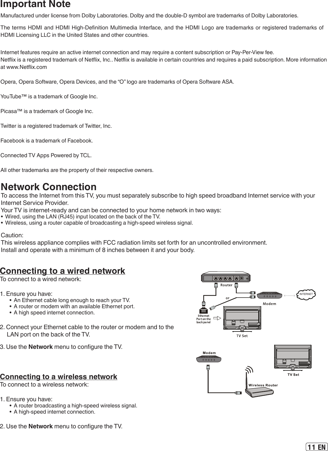 11 ENImportant NoteManufactured under license from Dolby Laboratories. Dolby and the double-D symbol are trademarks of Dolby Laboratories.The terms HDMI and HDMI High-Denition Multimedia Interface, and the HDMI Logo are trademarks or registered trademarks of HDMI Licensing LLC in the United States and other countries.Internet features require an active internet connection and may require a content subscription or Pay-Per-View fee.Netix is a registered trademark of Netix, Inc.. Netix is available in certain countries and requires a paid subscription. More information at www.Netix.comOpera, Opera Software, Opera Devices, and the “O” logo are trademarks of Opera Software ASA.YouTube™ is a trademark of Google Inc. Picasa™ is a trademark of Google Inc. Twitter is a registered trademark of Twitter, Inc.Facebook is a trademark of Facebook. Connected TV Apps Powered by TCL.All other trademarks are the property of their respective owners.Network ConnectionTo access the Internet from this TV, you must separately subscribe to high speed broadband Internet service with your Internet Service Provider.Your TV is internet-ready and can be connected to your home network in two ways:•  Wired, using the LAN (RJ45) input located on the back of the TV.•  Wireless, using a router capable of broadcasting a high-speed wireless signal.Caution:This wireless appliance complies with FCC radiation limits set forth for an uncontrolled environment.Install and operate with a minimum of 8 inches between it and your body.Connecting to a wired networkTo connect to a wired network:1. Ensure you have:•  An Ethernet cable long enough to reach your TV.•  A router or modem with an available Ethernet port.•  A high speed internet connection.2. Connect your Ethernet cable to the router or modem and to the LAN port on the back of the TV.3. Use the Network menu to congure the TV.INTERNETConnecting to a wireless networkTo connect to a wireless network:1. Ensure you have:•  A router broadcasting a high-speed wireless signal.•  A high-speed internet connection.2. Use the Network menu to congure the TV.