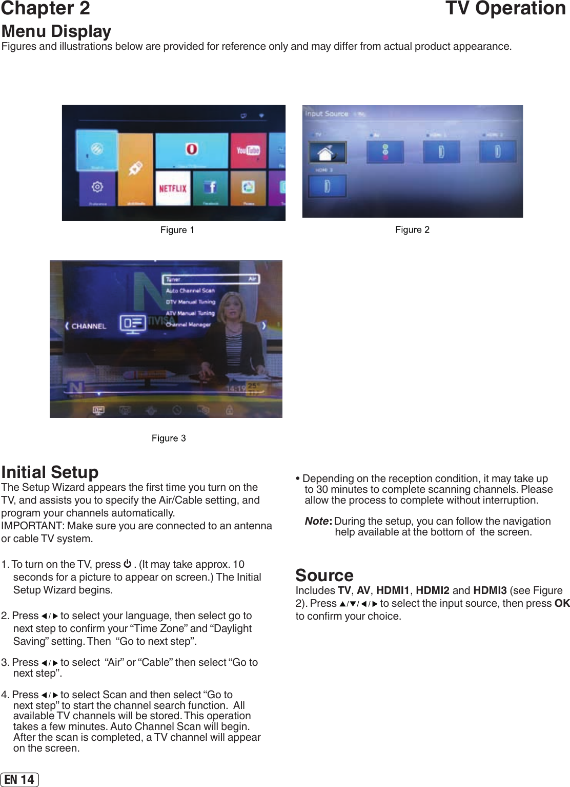 EN 14Chapter 2                                                                     TV OperationMenu DisplayFigures and illustrations below are provided for reference only and may dier from actual product appearance.Archivos Initial SetupThe Setup Wizard appears the rst time you turn on the TV, and assists you to specify the Air/Cable setting, and program your channels automatically.IMPORTANT: Make sure you are connected to an antenna or cable TV system.1. To turn on the TV, press   . (It may take approx. 10 seconds for a picture to appear on screen.) The Initial Setup Wizard begins.2. Press   to select your language, then select go to next step to conrm your “Time Zone” and “Daylight Saving” setting. Then  “Go to next step”.3. Press   to select  “Air” or “Cable” then select “Go to next step”. 4. Press   to select Scan and then select “Go to next step” to start the channel search function.  All available TV channels will be stored. This operation takes a few minutes. Auto Channel Scan will begin. After the scan is completed, a TV channel will appear on the screen.SourceIncludes TV, AV, HDMI1, HDMI2 and HDMI3 (see Figure 2). Press   to select the input source, then press OK to conrm your choice. • Depending on the reception condition, it may take up to 30 minutes to complete scanning channels. Please allow the process to complete without interruption.Note: During the setup, you can follow the navigation help available at the bottom of  the screen.