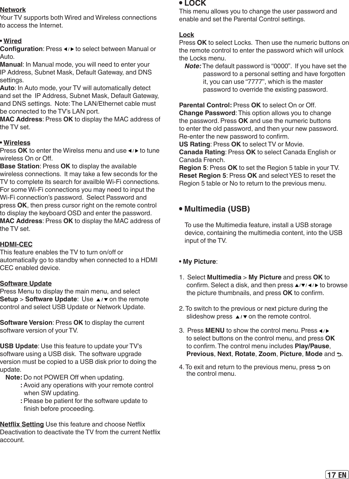 17 EN NetworkYour TV supports both Wired and Wireless connections to access the Internet.  WiredConguration: Press   to select between Manual or Auto.Manual: In Manual mode, you will need to enter your IP Address, Subnet Mask, Default Gateway, and DNS settings.Auto: In Auto mode, your TV will automatically detect and set the  IP Address, Subnet Mask, Default Gateway, and DNS settings.  Note: The LAN/Ethernet cable must be connected to the TV’s LAN port. MAC Address: Press OK to display the MAC address of the TV set. WirelessPress OK to enter the Wirelss menu and use   to tune wireless On or O.Base Station: Press OK to display the available wireless connections.  It may take a few seconds for the TV to complete its search for availble Wi-Fi connections.  For some Wi-Fi connections you may need to input the Wi-Fi connection’s password.  Select Password and press OK, then press cursor right on the remote control to display the keyboard OSD and enter the password.MAC Address: Press OK to display the MAC address of the TV set.HDMI-CECThis feature enables the TV to turn on/o or automatically go to standby when connected to a HDMI CEC enabled device.Software UpdatePress Menu to display the main menu, and select Setup &gt; Software Update:  Use    on the remote control and select USB Update or Network Update.Software Version: Press OK to display the current software version of your TV.USB Update: Use this feature to update your TV’s software using a USB disk.  The software upgrade version must be copied to a USB disk prior to doing the update. Note: Do not POWER O when updating.: Avoid any operations with your remote control when SW updating.: Please be patient for the software update to nish before proceeding.Netix Setting Use this feature and choose Netix Deactivation to deactivate the TV from the current Netix account. LOCKThis menu allows you to change the user password and enable and set the Parental Control settings.LockPress OK to select Locks.  Then use the numeric buttons on the remote control to enter the password which will unlock the Locks menu. Note: The default password is “0000”.  If you have set the password to a personal setting and have forgotten it, you can use “7777”, which is the master password to override the existing password. Parental Control: Press OK to select On or O.Change Password: This option allows you to change the password. Press OK and use the numeric buttons to enter the old password, and then your new password. Re-enter the new password to conrm.US Rating: Press OK to select TV or Movie.Canada Rating: Press OK to select Canada English or Canada French.Region 5: Press OK to set the Region 5 table in your TV. Reset Region 5: Press OK and select YES to reset the Region 5 table or No to return to the previous menu. Multimedia (USB)To use the Multimedia feature, install a USB storagedevice, containing the multimedia content, into the USBinput of the TV. My Picture: 1.  Select Multimedia &gt; My Picture and press OK to conrm. Select a disk, and then press   to browse the picture thumbnails, and press OK to conrm.2. To switch to the previous or next picture during the slideshow press    on the remote control.3.  Press MENU to show the control menu. Press   to select buttons on the control menu, and press OK to conrm. The control menu includes Play/Pause,  Previous, Next, Rotate, Zoom, Picture, Mode and  .4. To exit and return to the previous menu, press   on the control menu.
