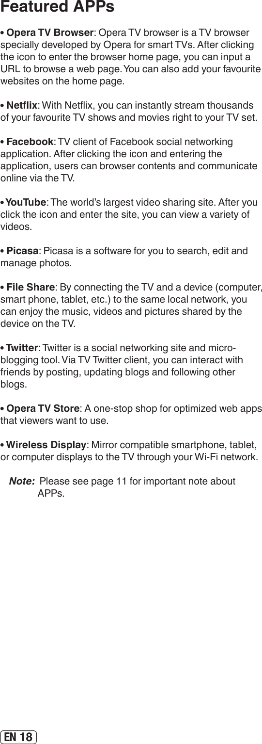 EN 18Featured APPs Opera TV Browser: Opera TV browser is a TV browser specially developed by Opera for smart TVs. After clicking the icon to enter the browser home page, you can input a URL to browse a web page. You can also add your favourite websites on the home page. Netix: With Netix, you can instantly stream thousands of your favourite TV shows and movies right to your TV set. Facebook: TV client of Facebook social networking application. After clicking the icon and entering the application, users can browser contents and communicate online via the TV. YouTube: The world’s largest video sharing site. After you click the icon and enter the site, you can view a variety of videos. Picasa: Picasa is a software for you to search, edit and manage photos. File Share: By connecting the TV and a device (computer, smart phone, tablet, etc.) to the same local network, you can enjoy the music, videos and pictures shared by the device on the TV. Twitter: Twitter is a social networking site and micro-blogging tool. Via TV Twitter client, you can interact with friends by posting, updating blogs and following other blogs. Opera TV Store: A one-stop shop for optimized web apps that viewers want to use.  Wireless Display: Mirror compatible smartphone, tablet, or computer displays to the TV through your Wi-Fi network.Note:  Please see page 11 for important note about APPs.