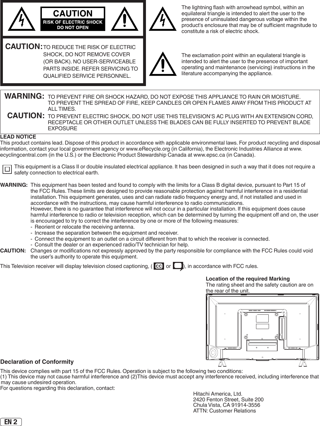 EN 2The lightning ash with arrowhead symbol, within an equilateral triangle is intended to alert the user to the presence of uninsulated dangerous voltage within the product&apos;s enclosure that may be of sucient magnitude to constitute a risk of electric shock.The exclamation point within an equilateral triangle is intended to alert the user to the presence of important operating and maintenance (servicing) instructions in the literature accompanying the appliance. CAUTION: TO REDUCE THE RISK OF ELECTRIC SHOCK, DO NOT REMOVE COVER (OR BACK). NO USER-SERVICEABLE PARTS INSIDE. REFER SERVICING TO QUALIFIED SERVICE PERSONNEL.  WARNING:  TO PREVENT FIRE OR SHOCK HAZARD, DO NOT EXPOSE THIS APPLIANCE TO RAIN OR MOISTURE.     TO PREVENT THE SPREAD OF FIRE, KEEP CANDLES OR OPEN FLAMES AWAY FROM THIS PRODUCT AT ALL TIMES. CAUTION:  TO PREVENT ELECTRIC SHOCK, DO NOT USE THIS TELEVISION’S AC PLUG WITH AN EXTENSION CORD, RECEPTACLE OR OTHER OUTLET UNLESS THE BLADES CAN BE FULLY INSERTED TO PREVENT BLADE EXPOSURELEAD NOTICE This product contains lead. Dispose of this product in accordance with applicable environmental laws. For product recycling and disposal information, contact your local government agency or www.eRecycle.org (in California), the Electronic Industries Alliance at www.ecyclingcentral.com (in the U.S.) or the Electronic Product Stewardship Canada at www.epsc.ca (in Canada). This equipment is a Class II or double insulated electrical appliance. It has been designed in such a way that it does not require a safety connection to electrical earth.Location of the required MarkingThe rating sheet and the safety caution are on the rear of the unit.Declaration of ConformityThis device complies with part 15 of the FCC Rules. Operation is subject to the following two conditions:(1) This device may not cause harmful interference and (2)This device must accept any interference received, including interference that may cause undesired operation.For questions regarding this declaration, contact: Hitachi America, Ltd.2420 Fenton Street, Suite 200Chula Vista, CA 91914-3556ATTN: Customer RelationsWARNING:  This equipment has been tested and found to comply with the limits for a Class B digital device, pursuant to Part 15 of the FCC Rules. These limits are designed to provide reasonable protection against harmful interference in a residential installation. This equipment generates, uses and can radiate radio frequency energy and, if not installed and used in accordance with the instructions, may cause harmful interference to radio communications.  However, there is no guarantee that interference will not occur in a particular installation. If this equipment does cause harmful interference to radio or television reception, which can be determined by turning the equipment o and on, the user is encouraged to try to correct the interference by one or more of the following measures:  -  Reorient or relocate the receiving antenna.  -  Increase the separation between the equipment and receiver.  -  Connect the equipment to an outlet on a circuit dierent from that to which the receiver is connected.  -  Consult the dealer or an experienced radio/TV technician for help.CAUTION:   Changes or modications not expressly approved by the party responsible for compliance with the FCC Rules could void the user’s authority to operate this equipment.This Television receiver will display television closed captioning, (   or  ), in accordance with FCC rules.