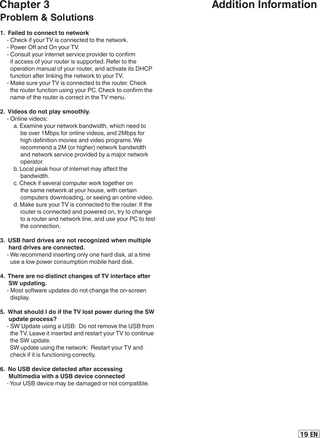 19 ENChapter 3                                                        Addition InformationProblem &amp; Solutions1.  Failed to connect to network- Check if your TV is connected to the network. - Power O and On your TV.  - Consult your internet service provider to conrm if access of your router is supported. Refer to the operation manual of your router, and activate its DHCP function after linking the network to your TV.- Make sure your TV is connected to the router. Check the router function using your PC. Check to conrm the name of the router is correct in the TV menu.2.  Videos do not play smoothly.- Online videos:a. Examine your network bandwidth, which need to be over 1Mbps for online videos, and 2Mbps for high denition movies and video programs. We recommend a 2M (or higher) network bandwidth and network service provided by a major network operator.b. Local peak hour of internet may aect the bandwidth.c. Check if several computer work together on the same network at your house, with certain computers downloading, or seeing an online video.d. Make sure your TV is connected to the router. If the router is connected and powered on, try to change to a router and network line, and use your PC to test the connection. 3.  USB hard drives are not recognized when multiple hard drives are connected.- We recommend inserting only one hard disk, at a time use a low power consumption mobile hard disk.4.  There are no distinct changes of TV interface after SW updating.- Most software updates do not change the on-screen display. 5.  What should I do if the TV lost power during the SW update process?- SW Update using a USB:  Do not remove the USB from the TV. Leave it inserted and restart your TV to continue the SW update.   SW update using the network:  Restart your TV and check if it is functioning correctly.6.  No USB device detected after accessing Multimedia with a USB device connected- Your USB device may be damaged or not compatible.