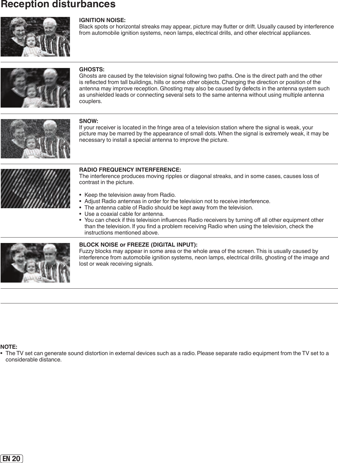 EN 20Reception disturbancesIGNITION NOISE:Black spots or horizontal streaks may appear, picture may utter or drift. Usually caused by interference from automobile ignition systems, neon lamps, electrical drills, and other electrical appliances.GHOSTS:Ghosts are caused by the television signal following two paths. One is the direct path and the other is reected from tall buildings, hills or some other objects. Changing the direction or position of the antenna may improve reception. Ghosting may also be caused by defects in the antenna system such as unshielded leads or connecting several sets to the same antenna without using multiple antenna couplers.SNOW:If your receiver is located in the fringe area of a television station where the signal is weak, your picture may be marred by the appearance of small dots. When the signal is extremely weak, it may be necessary to install a special antenna to improve the picture.RADIO FREQUENCY INTERFERENCE:The interference produces moving ripples or diagonal streaks, and in some cases, causes loss of contrast in the picture.•  Keep the television away from Radio.•  Adjust Radio antennas in order for the television not to receive interference.•  The antenna cable of Radio should be kept away from the television.•  Use a coaxial cable for antenna.•  You can check if this television inuences Radio receivers by turning o all other equipment other than the television. If you nd a problem receiving Radio when using the television, check the instructions mentioned above.BLOCK NOISE or FREEZE (DIGITAL INPUT):Fuzzy blocks may appear in some area or the whole area of the screen. This is usually caused by interference from automobile ignition systems, neon lamps, electrical drills, ghosting of the image and lost or weak receiving signals.NOTE:•  The TV set can generate sound distortion in external devices such as a radio. Please separate radio equipment from the TV set to a considerable distance.