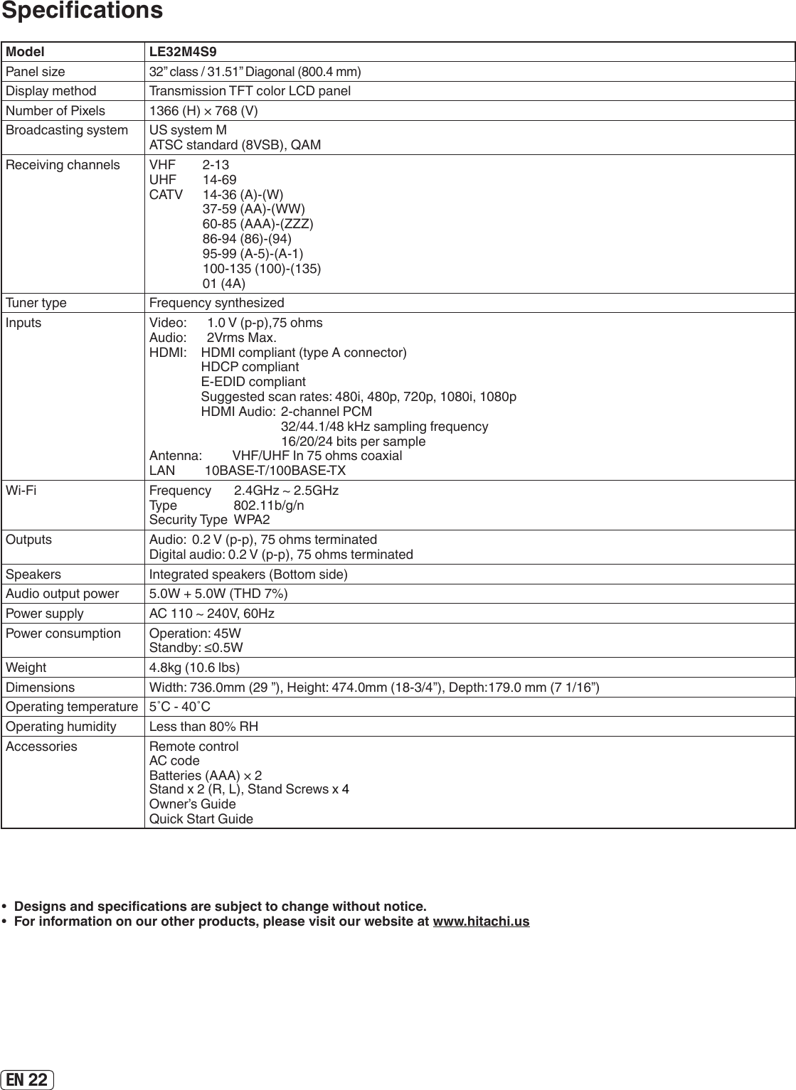 EN 22•  Designs and specications are subject to change without notice.•  For information on our other products, please visit our website at www.hitachi.usSpecicationsModel LE32M4S9Panel size32” class / 31.51” Diagonal (800.4 mm)Display method Transmission TFT color LCD panelNumber of Pixels 1366 (H) × 768 (V)Broadcasting system US system MATSC standard (8VSB), QAMReceiving channels VHF  2-13UHF  14-69CATV  14-36 (A)-(W)  37-59 (AA)-(WW)  60-85 (AAA)-(ZZZ)  86-94 (86)-(94)  95-99 (A-5)-(A-1)  100-135 (100)-(135)  01 (4A)Tuner type Frequency synthesizedInputs Video:  1.0 V (p-p),75 ohmsAudio:  2Vrms Max.HDMI:  HDMI compliant (type A connector)  HDCP compliant  E-EDID compliant  Suggested scan rates: 480i, 480p, 720p, 1080i, 1080p  HDMI Audio:  2-channel PCM        32/44.1/48 kHz sampling frequency        16/20/24 bits per sampleAntenna:  VHF/UHF In 75 ohms coaxialLAN         10BASE-T/100BASE-TXWi-Fi Frequency       2.4GHz ~ 2.5GHzType                   802.11b/g/nSecurity Type  WPA2Outputs Audio:  0.2 V (p-p), 75 ohms terminated Digital audio: 0.2 V (p-p), 75 ohms terminatedSpeakers Integrated speakers (Bottom side)Audio output power 5.0W + 5.0W (THD 7%) Power supply AC 110 ~ 240V, 60HzPower consumption Operation: 45WStandby: ≤0.5WWeight 4.8kg (10.6 lbs)Dimensions Width: 736.0mm (29 ”), Height: 474.0mm (18-3/4”), Depth:179.0 mm (7 1/16”)Operating temperature 5˚C - 40˚COperating humidity Less than 80% RHAccessories Remote control AC code Batteries (AAA) × 2 Stand x 2 (R, L), Stand Screws x 4  Owner’s Guide Quick Start Guide