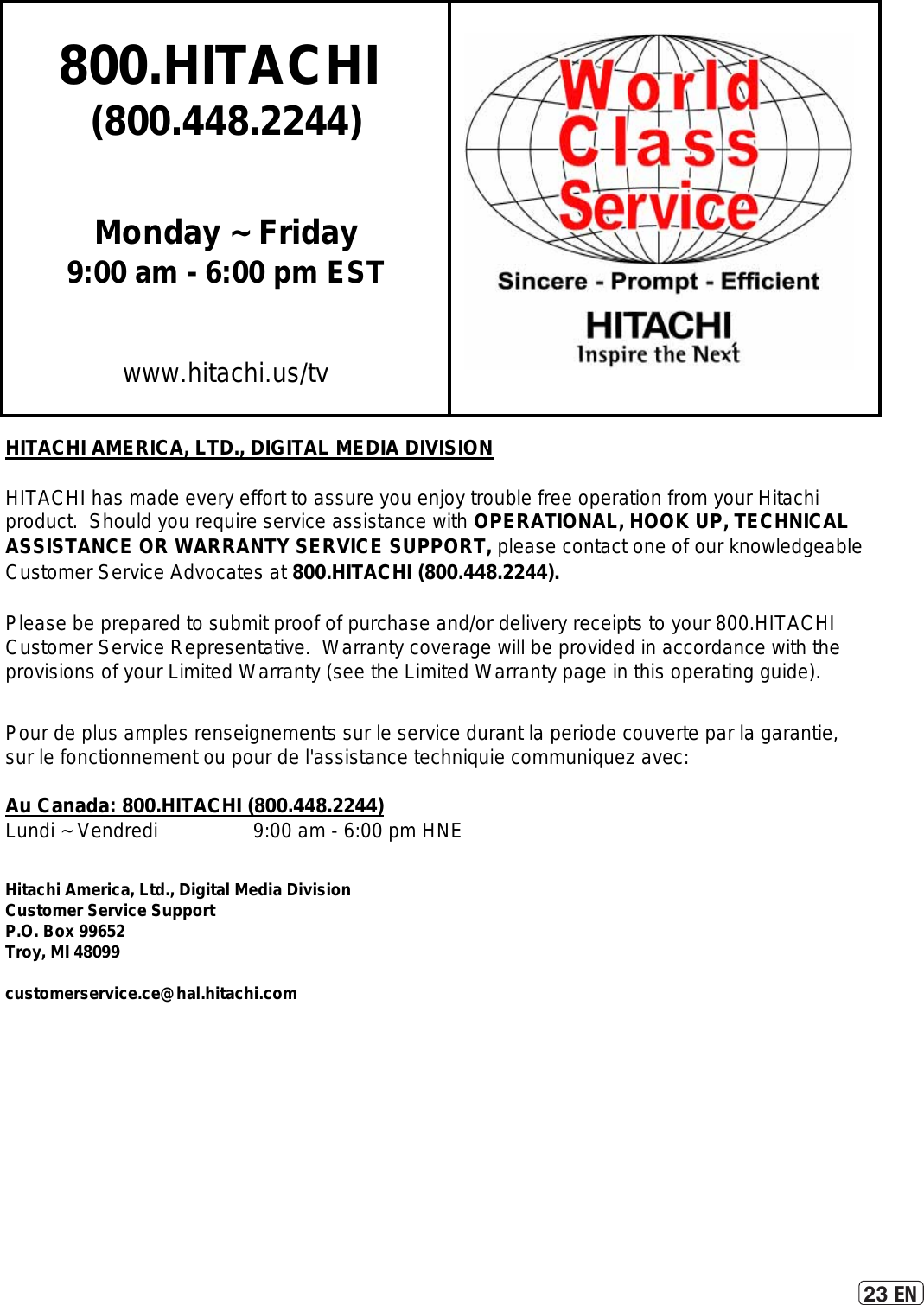 23 EN800.HITACHI (800.448.2244)Monday ~ Friday9:00 am - 6:00 pm ESTwww.hitachi.us/tvHITACHI AMERICA, LTD., DIGITAL MEDIA DIVISIONHITACHI has made every effort to assure you enjoy trouble free operation from your Hitachiproduct.  Should you require service assistance with OPERATIONAL, HOOK UP, TECHNICAL ASSISTANCE OR WARRANTY SERVICE SUPPORT, please contact one of our knowledgeableCustomer Service Advocates at 800.HITACHI (800.448.2244).Please be prepared to submit proof of purchase and/or delivery receipts to your 800.HITACHI Customer Service Representative.  Warranty coverage will be provided in accordance with theprovisions of your Limited Warranty (see the Limited Warranty page in this operating guide). Pour de plus amples renseignements sur le service durant la periode couverte par la garantie,sur le fonctionnement ou pour de l&apos;assistance techniquie communiquez avec:Au Canada: 800.HITACHI (800.448.2244)Lundi ~ Vendredi                 9:00 am - 6:00 pm HNEHitachi America, Ltd., Digital Media DivisionCustomer Service SupportP.O. Box 99652Troy, MI 48099customerservice.ce@hal.hitachi.com