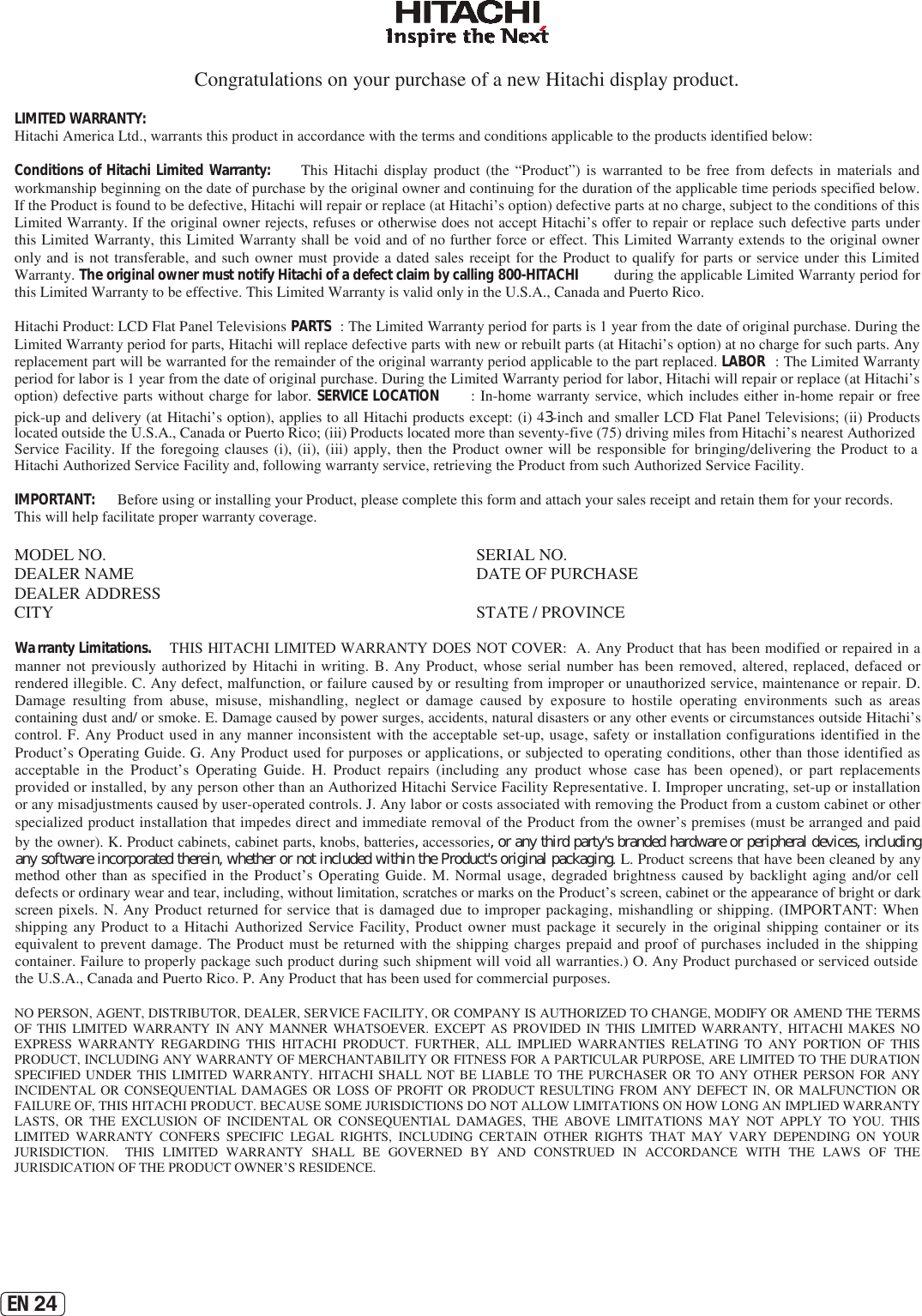 EN 24Congratulations on your purchase of a new Hitachi display product. LIMITED WARRANTY:   Hitachi America Ltd., warrants this product in accordance with the terms and conditions applicable to the products identified below: Conditions of Hitachi Limited Warranty:   This  Hitachi  display  product  (the  “Product”)  is  warranted  to  be  free  from  defects  in  materials  and workmanship beginning on the date of purchase by the original owner and continuing for the duration of the applicable time periods specified below. If the Product is found to be defective, Hitachi will repair or replace (at Hitachi’s option) defective parts at no charge, subject to the conditions of this Limited Warranty. If the original owner rejects, refuses or otherwise does not accept Hitachi’s offer to repair or replace such defective parts under this Limited Warranty, this Limited Warranty shall be void and of no further force or effect. This Limited Warranty extends to the original owner only and is  not  transferable, and  such  owner  must provide  a dated  sales receipt  for the Product to qualify  for  parts  or  service under  this  Limited Warranty. The original owner must notify Hitachi of a defect claim by calling 800-HITACHI  during the applicable Limited Warranty period for this Limited Warranty to be effective. This Limited Warranty is valid only in the U.S.A., Canada and Puerto Rico. Hitachi Product: LCD Flat Panel Televisions PARTS : The Limited Warranty period for parts is 1 year from the date of original purchase. During the Limited Warranty period for parts, Hitachi will replace defective parts with new or rebuilt parts (at Hitachi’s option) at no charge for such parts. Any replacement part will be warranted for the remainder of the original warranty period applicable to the part replaced. LABOR : The Limited Warranty period for labor is 1 year from the date of original purchase. During the Limited Warranty period for labor, Hitachi will repair or replace (at Hitachi’s option) defective parts without charge for labor. SERVICE LOCATION : In-home warranty service, which includes either in-home repair or free pick-up and delivery (at Hitachi’s option), applies to all Hitachi products except: (i) 43-inch and smaller LCD Flat Panel Televisions; (ii) Products located outside the U.S.A., Canada or Puerto Rico; (iii) Products located more than seventy-five (75) driving miles from Hitachi’s nearest Authorized Service Facility.  If the  foregoing  clauses  (i),  (ii),  (iii)  apply,  then  the  Product  owner  will  be  responsible  for  bringing/delivering  the  Product  to  a Hitachi Authorized Service Facility and, following warranty service, retrieving the Product from such Authorized Service Facility. IMPORTANT:  Before using or installing your Product, please complete this form and attach your sales receipt and retain them for your records. This will help facilitate proper warranty coverage. MODEL NO.   SERIAL NO.  DEALER NAME   DATE OF PURCHASE DEALER ADDRESS CITY   STATE / PROVINCE Warranty Limitations.   THIS HITACHI LIMITED WARRANTY DOES NOT COVER:  A. Any Product that has been modified or repaired in a manner not previously authorized by Hitachi in writing. B. Any Product, whose serial number has been removed, altered, replaced, defaced or rendered illegible. C. Any defect, malfunction, or failure caused by or resulting from improper or unauthorized service, maintenance or repair. D. Damage resulting from abuse, misuse, mishandling, neglect or damage caused by exposure to hostile operating environments such as areas containing dust and/ or smoke. E. Damage caused by power surges, accidents, natural disasters or any other events or circumstances outside Hitachi’s control. F. Any Product used in any manner inconsistent with the acceptable set-up, usage, safety or installation configurations identified in the Product’s Operating Guide. G. Any Product used for purposes or applications, or subjected to operating conditions, other than those identified as acceptable in the Product’s Operating Guide. H. Product repairs (including any product whose case has been opened), or part replacements provided or installed, by any person other than an Authorized Hitachi Service Facility Representative. I. Improper uncrating, set-up or installation or any misadjustments caused by user-operated controls. J. Any labor or costs associated with removing the Product from a custom cabinet or other specialized product installation that impedes direct and immediate removal of the Product from the owner’s premises (must be arranged and paid by the owner). K. Product cabinets, cabinet parts, knobs, batteries, accessories, or any third party&apos;s branded hardware or peripheral devices, including any software incorporated therein, whether or not included within the Product&apos;s original packaging. L. Product screens that have been cleaned by any method other  than  as specified in the Product’s  Operating Guide. M. Normal usage, degraded brightness caused by backlight aging and/or cell defects or ordinary wear and tear, including, without limitation, scratches or marks on the Product’s screen, cabinet or the appearance of bright or dark screen pixels.  N.  Any Product returned for service that is damaged due to improper packaging, mishandling or shipping. (IMPORTANT: When shipping any Product to  a  Hitachi Authorized Service Facility, Product owner must package it securely in the original shipping container or its equivalent to prevent damage. The Product must be returned with the shipping charges prepaid and proof of purchases included in the shipping container. Failure to properly package such product during such shipment will void all warranties.) O. Any Product purchased or serviced outside the U.S.A., Canada and Puerto Rico. P. Any Product that has been used for commercial purposes.  NO PERSON, AGENT, DISTRIBUTOR, DEALER, SERVICE FACILITY, OR COMPANY IS AUTHORIZED TO CHANGE, MODIFY OR AMEND THE TERMS OF  THIS  LIMITED  WARRANTY  IN  ANY  MANNER  WHATSOEVER.  EXCEPT  AS  PROVIDED  IN  THIS  LIMITED  WARRANTY,  HITACHI  MAKES  NO EXPRESS  WARRANTY  REGARDING  THIS  HITACHI  PRODUCT.  FURTHER,  ALL  IMPLIED  WARRANTIES  RELATING  TO  ANY  PORTION  OF  THIS PRODUCT, INCLUDING ANY WARRANTY OF MERCHANTABILITY OR FITNESS FOR A PARTICULAR PURPOSE, ARE LIMITED TO THE DURATION SPECIFIED UNDER  THIS  LIMITED WARRANTY. HITACHI SHALL NOT  BE  LIABLE  TO  THE  PURCHASER  OR  TO  ANY  OTHER  PERSON  FOR  ANY INCIDENTAL OR  CONSEQUENTIAL  DAMAGES  OR  LOSS  OF  PROFIT  OR  PRODUCT  RESULTING  FROM  ANY  DEFECT  IN,  OR  MALFUNCTION  OR FAILURE OF, THIS HITACHI PRODUCT. BECAUSE SOME JURISDICTIONS DO NOT ALLOW LIMITATIONS ON HOW LONG AN IMPLIED WARRANTY LASTS,  OR  THE  EXCLUSION  OF  INCIDENTAL  OR  CONSEQUENTIAL  DAMAGES,  THE  ABOVE  LIMITATIONS  MAY  NOT  APPLY  TO  YOU.  THIS LIMITED  WARRANTY  CONFERS  SPECIFIC  LEGAL  RIGHTS,  INCLUDING  CERTAIN  OTHER  RIGHTS  THAT  MAY  VARY  DEPENDING ON  YOUR JURISDICTION.    THIS  LIMITED  WARRANTY  SHALL  BE  GOVERNED  BY  AND  CONSTRUED  IN  ACCORDANCE  WITH  THE  LAWS  OF  THE JURISDICATION OF THE PRODUCT OWNER’S RESIDENCE. 