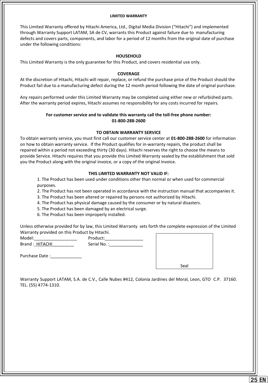 25 ENLIMITED WARRANTY  This Limited Warranty offered by Hitachi America, Ltd., Digital Media Division (“Hitachi”) and implemented through Warranty Support LATAM, SA de CV, warrants this Product against failure due to  manufacturing defects and covers parts, components, and labor for a period of 12 months from the original date of purchase under the following conditions:  HOUSEHOLD This Limited Warranty is the only guarantee for this Product, and covers residential use only.  COVERAGE At the discretion of Hitachi, Hitachi will repair, replace, or refund the purchase price of the Product should the Product fail due to a manufacturing defect during the 12 month period following the date of original purchase.  Any repairs performed under this Limited Warranty may be completed using either new or refurbished parts.  After the warranty period expires, Hitachi assumes no responsibility for any costs incurred for repairs.  For customer service and to validate this warranty call the toll-free phone number: 01-800-288-2600  TO OBTAIN WARRANTY SERVICE To obtain warranty service, you must first call our customer service center at 01-800-288-2600 for information  on how to obtain warranty service.  If the Product qualifies for in-warranty repairs, the product shall be repaired within a period not exceeding thirty (30 days). Hitachi reserves the right to choose the means to provide Service. Hitachi requires that you provide this Limited Warranty sealed by the establishment that sold you the Product along with the original invoice, or a copy of the original invoice.  THIS LIMITED WARRANTY NOT VALID IF: 1. The Product has been used under conditions other than normal or when used for commercial purposes.  2. The Product has not been operated in accordance with the instruction manual that accompanies it.  3. The Product has been altered or repaired by persons not authorized by Hitachi.   4. The Product has physical damage caused by the consumer or by natural disasters.  5. The Product has been damaged by an electrical surge.  6. The Product has been improperly installed.   Unless otherwise provided for by law, this Limited Warranty  sets forth the complete expression of the Limited Warranty provided on this Product by Hitachi.     Model:__________________  Product:________________    Brand :  HITACHI_________   Serial No. :______________    Purchase Date :_____________       Warranty Support LATAM, S.A. de C.V., Calle Nubes #412, Colonia Jardines del Moral, Leon, GTO  C.P.  37160.   TEL. (55) 4774-1310.      Seal 