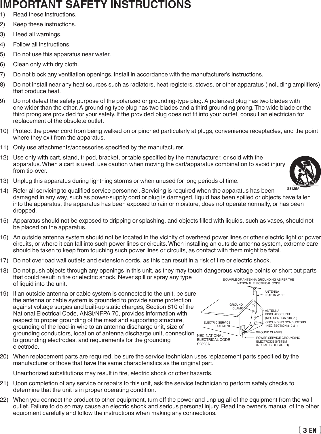 3 EN1)   Read these instructions.2)  Keep these instructions.3)  Heed all warnings.4)  Follow all instructions.5)  Do not use this apparatus near water.6)  Clean only with dry cloth.7)  Do not block any ventilation openings. Install in accordance with the manufacturer’s instructions.8)  Do not install near any heat sources such as radiators, heat registers, stoves, or other apparatus (including ampliers) that produce heat.9)  Do not defeat the safety purpose of the polarized or grounding-type plug. A polarized plug has two blades with one wider than the other. A grounding type plug has two blades and a third grounding prong. The wide blade or the third prong are provided for your safety. If the provided plug does not t into your outlet, consult an electrician for replacement of the obsolete outlet.10)  Protect the power cord from being walked on or pinched particularly at plugs, convenience receptacles, and the point where they exit from the apparatus.11)  Only use attachments/accessories specied by the manufacturer.12)  Use only with cart, stand, tripod, bracket, or table specied by the manufacturer, or sold with the apparatus. When a cart is used, use caution when moving the cart/apparatus combination to avoid injury from tip-over.13)  Unplug this apparatus during lightning storms or when unused for long periods of time.14)  Refer all servicing to qualied service personnel. Servicing is required when the apparatus has been damaged in any way, such as power-supply cord or plug is damaged, liquid has been spilled or objects have fallen into the apparatus, the apparatus has been exposed to rain or moisture, does not operate normally, or has been dropped.15)  Apparatus should not be exposed to dripping or splashing, and objects lled with liquids, such as vases, should not be placed on the apparatus.16)  An outside antenna system should not be located in the vicinity of overhead power lines or other electric light or power circuits, or where it can fall into such power lines or circuits. When installing an outside antenna system, extreme care should be taken to keep from touching such power lines or circuits, as contact with them might be fatal.17)  Do not overload wall outlets and extension cords, as this can result in a risk of re or electric shock.18)  Do not push objects through any openings in this unit, as they may touch dangerous voltage points or short out parts that could result in re or electric shock. Never spill or spray any type of liquid into the unit.19)  If an outside antenna or cable system is connected to the unit, be sure the antenna or cable system is grounded to provide some protection against voltage surges and built-up static charges, Section 810 of the National Electrical Code, ANSI/NFPA 70, provides information with respect to proper grounding of the mast and supporting structure, grounding of the lead-in wire to an antenna discharge unit, size of grounding conductors, location of antenna discharge unit, connection to grounding electrodes, and requirements for the grounding electrode.20)  When replacement parts are required, be sure the service technician uses replacement parts specied by the manufacturer or those that have the same characteristics as the original part.  Unauthorized substitutions may result in re, electric shock or other hazards.21)  Upon completion of any service or repairs to this unit, ask the service technician to perform safety checks to determine that the unit is in proper operating condition.22)  When you connect the product to other equipment, turn o the power and unplug all of the equipment from the wall outlet. Failure to do so may cause an electric shock and serious personal injury. Read the owner&apos;s manual of the other equipment carefully and follow the instructions when making any connections.ANTENNA DISCHARGE UNIT (NEC SECTION 810-20)ANTENNA LEAD IN WIREGROUNDING CONDUCTORS(NEC SECTION 810-21)GROUND CLAMPSPOWER SERVICE GROUNDING ELECTRODE SYSTEM(NEC ART 250, PART H)GROUNDCLAMPELECTRIC SERVICE EQUIPMENTNEC-NATIONAL ELECTRICAL CODES2898AEXAMPLE OF ANTENNA GROUNDING AS PER THE NATIONAL ELECTRICAL CODEIMPORTANT SAFETY INSTRUCTIONS