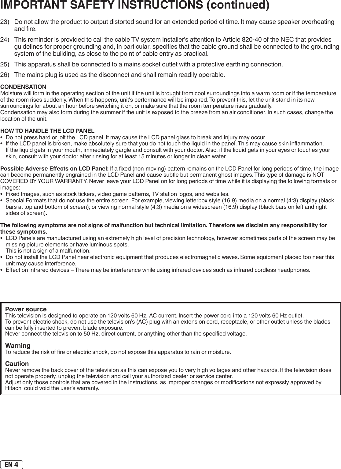 EN 423)  Do not allow the product to output distorted sound for an extended period of time. It may cause speaker overheating and re.24)  This reminder is provided to call the cable TV system installer’s attention to Article 820-40 of the NEC that provides guidelines for proper grounding and, in particular, species that the cable ground shall be connected to the grounding system of the building, as close to the point of cable entry as practical.25)  This apparatus shall be connected to a mains socket outlet with a protective earthing connection.26)  The mains plug is used as the disconnect and shall remain readily operable.Power sourceThis television is designed to operate on 120 volts 60 Hz, AC current. Insert the power cord into a 120 volts 60 Hz outlet.To prevent electric shock, do not use the television’s (AC) plug with an extension cord, receptacle, or other outlet unless the blades can be fully inserted to prevent blade exposure.Never connect the television to 50 Hz, direct current, or anything other than the specied voltage.WarningTo reduce the risk of re or electric shock, do not expose this apparatus to rain or moisture.CautionNever remove the back cover of the television as this can expose you to very high voltages and other hazards. If the television does not operate properly, unplug the television and call your authorized dealer or service center. Adjust only those controls that are covered in the instructions, as improper changes or modications not expressly approved by Hitachi could void the user’s warranty.IMPORTANT SAFETY INSTRUCTIONS (continued)CONDENSATIONMoisture will form in the operating section of the unit if the unit is brought from cool surroundings into a warm room or if the temperature of the room rises suddenly. When this happens, unit&apos;s performance will be impaired. To prevent this, let the unit stand in its new surroundings for about an hour before switching it on, or make sure that the room temperature rises gradually.Condensation may also form during the summer if the unit is exposed to the breeze from an air conditioner. In such cases, change the location of the unit.HOW TO HANDLE THE LCD PANEL•  Do not press hard or jolt the LCD panel. It may cause the LCD panel glass to break and injury may occur.•  If the LCD panel is broken, make absolutely sure that you do not touch the liquid in the panel. This may cause skin inammation. If the liquid gets in your mouth, immediately gargle and consult with your doctor. Also, if the liquid gets in your eyes or touches your skin, consult with your doctor after rinsing for at least 15 minutes or longer in clean water.Possible Adverse Eects on LCD Panel: If a xed (non-moving) pattern remains on the LCD Panel for long periods of time, the image can become permanently engrained in the LCD Panel and cause subtle but permanent ghost images. This type of damage is NOT COVERED BY YOUR WARRANTY. Never leave your LCD Panel on for long periods of time while it is displaying the following formats or images:•  Fixed Images, such as stock tickers, video game patterns, TV station logos, and websites.•  Special Formats that do not use the entire screen. For example, viewing letterbox style (16:9) media on a normal (4:3) display (black bars at top and bottom of screen); or viewing normal style (4:3) media on a widescreen (16:9) display (black bars on left and right sides of screen).The following symptoms are not signs of malfunction but technical limitation. Therefore we disclaim any responsibility for these symptoms.•  LCD Panels are manufactured using an extremely high level of precision technology, however sometimes parts of the screen may be missing picture elements or have luminous spots. This is not a sign of a malfunction.•  Do not install the LCD Panel near electronic equipment that produces electromagnetic waves. Some equipment placed too near this unit may cause interference.•  Eect on infrared devices – There may be interference while using infrared devices such as infrared cordless headphones.