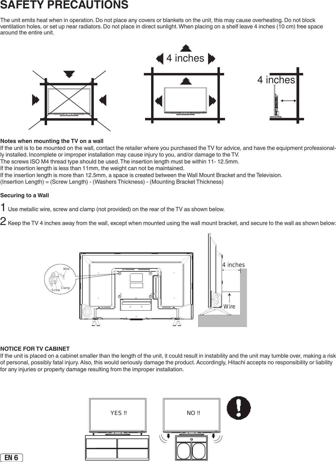 EN 6The unit emits heat when in operation. Do not place any covers or blankets on the unit, this may cause overheating. Do not block ventilation holes, or set up near radiators. Do not place in direct sunlight. When placing on a shelf leave 4 inches (10 cm) free space around the entire unit.Notes when mounting the TV on a wallIf the unit is to be mounted on the wall, contact the retailer where you purchased the TV for advice, and have the equipment professional-ly installed. Incomplete or improper installation may cause injury to you, and/or damage to the TV.The screws ISO M4 thread type should be used. The insertion length must be within 11- 12.5mm.If the insertion length is less than 11mm, the weight can not be maintained.If the insertion length is more than 12.5mm, a space is created between the Wall Mount Bracket and the Television.(Insertion Length) = (Screw Length) - (Washers Thickness) - (Mounting Bracket Thickness)Securing to a Wall1 Use metallic wire, screw and clamp (not provided) on the rear of the TV as shown below.2 Keep the TV 4 inches away from the wall, except when mounted using the wall mount bracket, and secure to the wall as shown below:WireClampScrewWire4 inchesNOTICE FOR TV CABINETIf the unit is placed on a cabinet smaller than the length of the unit, it could result in instability and the unit may tumble over, making a risk of personal, possibly fatal injury. Also, this would seriously damage the product. Accordingly, Hitachi accepts no responsibility or liability for any injuries or property damage resulting from the improper installation.NO !!YES !!SAFETY PRECAUTIONS4 inches4 inchesY(VIDEO)4 inches4 inchesY(VIDEO)4 inches4 inchesY(VIDEO)