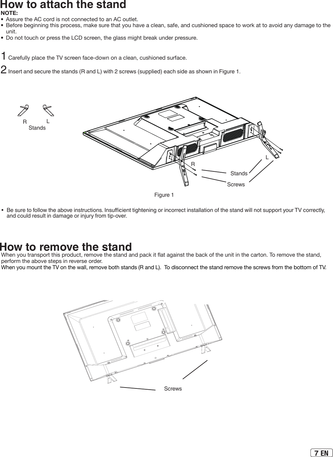 7 ENHow to attach the standNOTE:•  Assure the AC cord is not connected to an AC outlet.•  Before beginning this process, make sure that you have a clean, safe, and cushioned space to work at to avoid any damage to the unit.•  Do not touch or press the LCD screen, the glass might break under pressure.1 Carefully place the TV screen face-down on a clean, cushioned surface. 2 Insert and secure the stands (R and L) with 2 screws (supplied) each side as shown in Figure 1.•  Be sure to follow the above instructions. Insucient tightening or incorrect installation of the stand will not support your TV correctly, and could result in damage or injury from tip-over.Figure 1StandsLRScrewsScrewsHow to remove the standWhen you transport this product, remove the stand and pack it at against the back of the unit in the carton. To remove the stand, perform the above steps in reverse order.When you mount the TV on the wall, remove both stands (R and L).  To disconnect the stand remove the screws from the bottom of TV.StandsLR