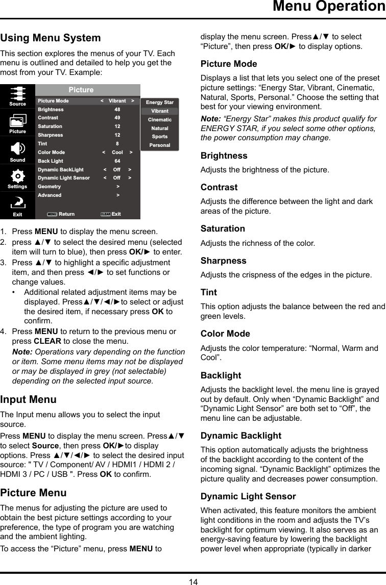 14Menu Operation Using Menu SystemThis section explores the menus of your TV. Each menu is outlined and detailed to help you get the most from your TV. Example: PicturePicture ModeBrightnessContrastSaturationSharpnessTintColor ModeBack LightDynamic BackLightDynamic Light SensorGeometryAdvanced&lt;    Vibrant    &gt;484912128&lt;     Cool     &gt;64&lt;     Off      &gt;&lt;     Off      &gt; &gt; &gt;SourcePictureSoundSettingsExit ReturnMENU CLEAR ExitEnergy StarVibrantCinematicNaturalSportsPersonal1.  Press MENU to display the menu screen. 2.  press ▲/▼ to select the desired menu (selected item will turn to blue), then press OK/► to enter.3.  Press ▲/▼ to highlight a specic adjustment item, and then press ◄/► to set functions or change values.•  Additional related adjustment items may be displayed. Press▲/▼/◄/►to select or adjust the desired item, if necessary press OK to conrm.4.  Press MENU to return to the previous menu or press CLEAR to close the menu. Note: Operations vary depending on the function or item. Some menu items may not be displayed or may be displayed in grey (not selectable) depending on the selected input source.Input MenuThe Input menu allows you to select the input source.Press MENU to display the menu screen. Press▲/▼ to select Source, then press OK/►to display options. Press ▲/▼/◄/► to select the desired input source: &quot; TV / Component/ AV / HDMI1 / HDMI 2 / HDMI 3 / PC / USB &quot;. Press OK to conrm.Picture MenuThe menus for adjusting the picture are used to obtain the best picture settings according to your preference, the type of program you are watching and the ambient lighting.To access the “Picture” menu, press MENU to display the menu screen. Press▲/▼ to select “Picture”, then press OK/► to display options.Picture ModeDisplays a list that lets you select one of the preset picture settings: “Energy Star, Vibrant, Cinematic, Natural, Sports, Personal.” Choose the setting that best for your viewing environment.Note: “Energy Star” makes this product qualify for ENERGY STAR, if you select some other options, the power consumption may change.BrightnessAdjusts the brightness of the picture. ContrastAdjusts the difference between the light and dark areas of the picture.SaturationAdjusts the richness of the color. SharpnessAdjusts the crispness of the edges in the picture.TintThis option adjusts the balance between the red and green levels.Color ModeAdjusts the color temperature: “Normal, Warm and Cool”.BacklightAdjusts the backlight level. the menu line is grayed out by default. Only when “Dynamic Backlight” and “Dynamic Light Sensor” are both set to “Off”, the menu line can be adjustable.Dynamic BacklightThis option automatically adjusts the brightness of the backlight according to the content of the incoming signal. “Dynamic Backlight” optimizes the picture quality and decreases power consumption.Dynamic Light SensorWhen activated, this feature monitors the ambient light conditions in the room and adjusts the TV’s backlight for optimum viewing. It also serves as an energy-saving feature by lowering the backlight power level when appropriate (typically in darker 