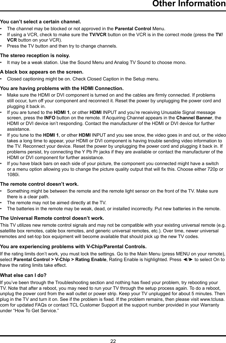 22Other Information You can’t select a certain channel.•  The channel may be blocked or not approved in the Parental Control Menu.•  If using a VCR, check to make sure the TV/VCR button on the VCR is in the correct mode (press the TV/VCR button on your VCR).•  Press the TV button and then try to change channels.The stereo reception is noisy.•  It may be a weak station. Use the Sound Menu and Analog TV Sound to choose mono.A black box appears on the screen.•  Closed captioning might be on. Check Closed Caption in the Setup menu. You are having problems with the HDMI Connection.•  Make sure the HDMI or DVI component is turned on and the cables are rmly connected. If problems still occur, turn off your component and reconnect it. Reset the power by unplugging the power cord and plugging it back in.•  If you are tuned to the HDMI 1, or other HDMI INPUT and you’re receiving Unusable Signal message screen, press the INFO button on the remote. If Acquiring Channel appears in the Channel Banner, the HDMI or DVI device isn’t responding. Contact the manufacturer of the HDMI or DVI device for further assistance.•  If you tune to the HDMI 1, or other HDMI INPUT and you see snow, the video goes in and out, or the video takes a long time to appear, your HDMI or DVI component is having trouble sending video information to the TV. Reconnect your device. Reset the power by unplugging the power cord and plugging it back in. If problems persist, try connecting the Y Pb Pr jacks if they are available or contact the manufacturer of the HDMI or DVI component for further assistance.•  If you have black bars on each side of your picture, the component you connected might have a switch or a menu option allowing you to change the picture quality output that will x this. Choose either 720p or 1080i.The remote control doesn’t work.•  Something might be between the remote and the remote light sensor on the front of the TV. Make sure there is a clear path.•  The remote may not be aimed directly at the TV.•  The batteries in the remote may be weak, dead, or installed incorrectly. Put new batteries in the remote. The Universal Remote control doesn’t work.This TV utilizes new remote control signals and may not be compatible with your existing universal remote (e.g. satellite box remotes, cable box remotes, and generic universal remotes, etc.). Over time, newer universal remotes and set-top box equipment will become available that should pick up the new TV codes.You are experiencing problems with V-Chip/Parental Controls.If the rating limits don’t work, you must lock the settings. Go to the Main Menu (press MENU on your remote), select Parental Control &gt; V-Chip &gt; Rating Enable, Rating Enable is highlighted. Press ◄/► to select On to have the rating limits take effect.What else can I do?If you’ve been through the Troubleshooting section and nothing has xed your problem, try rebooting your TV. Note that after a reboot, you may need to run your TV through the setup process again. To do a reboot, unplug the power cord from the wall outlet or power strip. Keep your TV unplugged for about 5 minutes. Then plug in the TV and turn it on. See if the problem is xed. If the problem remains, then please visit www.tclusa.com for updated FAQs or contact TCL Customer Support at the support number provided in your Warranty under “How To Get Service.”