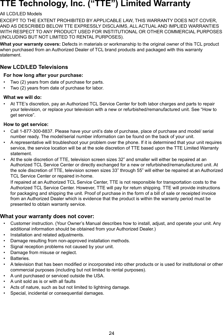 24TTE Technology, Inc. (“TTE”) Limited WarrantyAll LCD/LED ModelsEXCEPT TO THE EXTENT PROHIBITED BY APPLICABLE LAW, THIS WARRANTY DOES NOT COVER, AND AS DESCRIBED BELOW TTE EXPRESSLY DISCLAIMS, ALL ACTUAL AND IMPLIED WARRANTIES WITH RESPECT TO ANY PRODUCT USED FOR INSTITUTIONAL OR OTHER COMMERCIAL PURPOSES (INCLUDING BUT NOT LIMITED TO RENTAL PURPOSES).What your warranty covers: Defects in materials or workmanship to the original owner of this TCL product when purchased from an Authorized Dealer of TCL brand products and packaged with this warranty statement.New LCD/LED TelevisionsFor how long after your purchase:•  Two (2) years from date of purchase for parts.•  Two (2) years from date of purchase for labor.What we will do:•  At TTE’s discretion, pay an Authorized TCL Service Center for both labor charges and parts to repair your television, or replace your television with a new or refurbished/remanufactured unit. See “How to get service”.How to get service:•  Call 1-877-300-8837. Please have your unit’s date of purchase, place of purchase and model/ serial number ready. The model/serial number information can be found on the back of your unit.•  A representative will troubleshoot your problem over the phone. If it is determined that your unit requires service, the service location will be at the sole discretion of TTE based upon the TTE Limited Warranty statement.•  At the sole discretion of TTE, television screen sizes 32” and smaller will either be repaired at an Authorized TCL Service Center or directly exchanged for a new or refurbished/remanufactured unit. At the sole discretion of TTE, television screen sizes 33” through 55” will either be repaired at an Authorized TCL Service Center or repaired in-home. If repaired at an Authorized TCL Service Center, TTE is not responsible for transportation costs to the Authorized TCL Service Center. However, TTE will pay for return shipping. TTE will provide instructions for packaging and shipping the unit. Proof of purchase in the form of a bill of sale or receipted invoice from an Authorized Dealer which is evidence that the product is within the warranty period must be presented to obtain warranty service.What your warranty does not cover:•  Customer instruction. (Your Owner’s Manual describes how to install, adjust, and operate your unit. Any additional information should be obtained from your Authorized Dealer.)•  Installation and related adjustments.•  Damage resulting from non-approved installation methods.•  Signal reception problems not caused by your unit.•  Damage from misuse or neglect.•  Batteries.•  A television that has been modied or incorporated into other products or is used for institutional or other commercial purposes (including but not limited to rental purposes).•  A unit purchased or serviced outside the USA.•  A unit sold as is or with all faults•  Acts of nature, such as but not limited to lightning damage.•  Special, incidental or consequential damages.