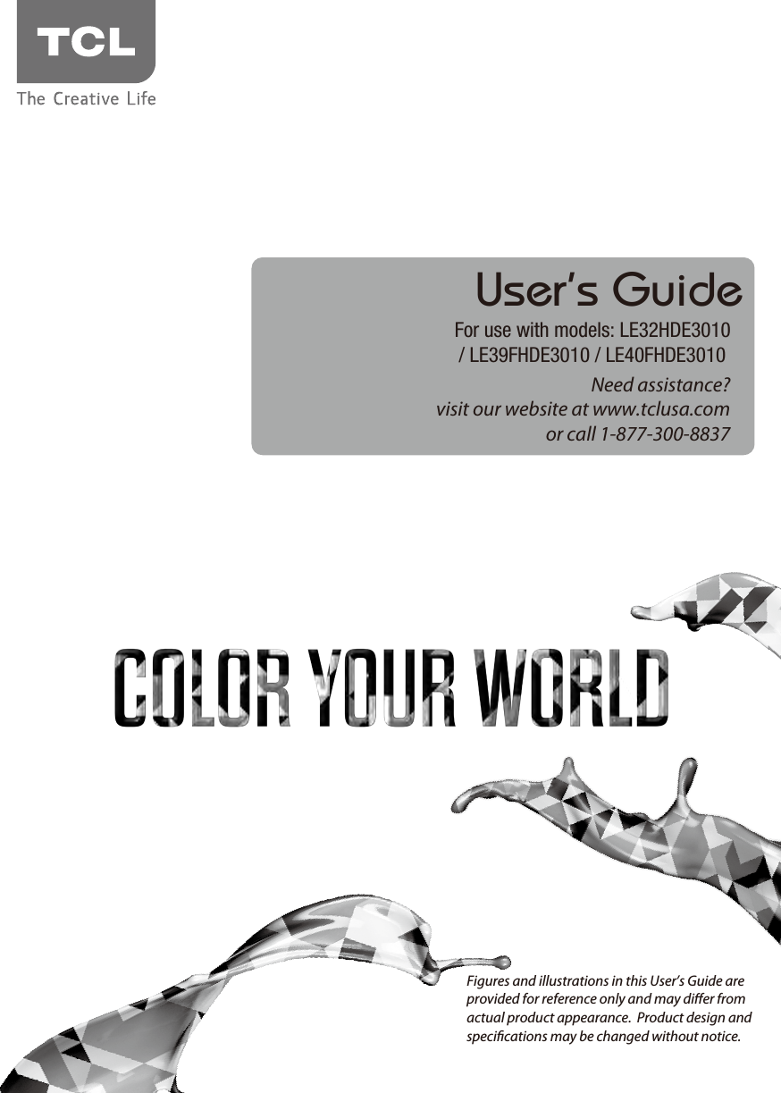 Need assistance?visit our website at www.tclusa.comor call 1-877-300-8837User’s GuideFor use with models: LE32HDE3010/ LE39FHDE3010 / LE40FHDE3010 Figures and illustrations in this User’s Guide are provided for reference only and may dier from actual product appearance.  Product design and specications may be changed without notice.