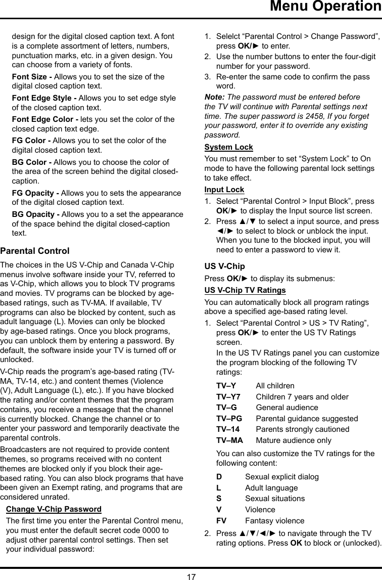 17 Menu Operationdesign for the digital closed caption text. A font is a complete assortment of letters, numbers, punctuation marks, etc. in a given design. You can choose from a variety of fonts.Font Size - Allows you to set the size of the digital closed caption text.Font Edge Style - Allows you to set edge style of the closed caption text.Font Edge Color - lets you set the color of the closed caption text edge.FG Color - Allows you to set the color of the digital closed caption text.BG Color - Allows you to choose the color of the area of the screen behind the digital closed-caption.FG Opacity - Allows you to sets the appearance of the digital closed caption text.BG Opacity - Allows you to a set the appearance of the space behind the digital closed-caption text.Parental ControlThe choices in the US V-Chip and Canada V-Chip menus involve software inside your TV, referred to as V-Chip, which allows you to block TV programs and movies. TV programs can be blocked by age-based ratings, such as TV-MA. If available, TV programs can also be blocked by content, such as adult language (L). Movies can only be blocked by age-based ratings. Once you block programs, you can unblock them by entering a password. By default, the software inside your TV is turned off or unlocked. V-Chip reads the program’s age-based rating (TV-MA, TV-14, etc.) and content themes (Violence (V), Adult Language (L), etc.). If you have blocked the rating and/or content themes that the program contains, you receive a message that the channel is currently blocked. Change the channel or to enter your password and temporarily deactivate the parental controls.Broadcasters are not required to provide content themes, so programs received with no content themes are blocked only if you block their age-based rating. You can also block programs that have been given an Exempt rating, and programs that are considered unrated. Change V-Chip PasswordThe rst time you enter the Parental Control menu, you must enter the default secret code 0000 to adjust other parental control settings. Then set your individual password:1.  Selelct “Parental Control &gt; Change Password”, press OK/► to enter.2.  Use the number buttons to enter the four-digit number for your password.3.  Re-enter the same code to conrm the pass word. Note: The password must be entered before the TV will continue with Parental settings next time. The super password is 2458, If you forget your password, enter it to override any existing password.System LockYou must remember to set “System Lock” to On mode to have the following parental lock settings to take effect.Input Lock1.  Select “Parental Control &gt; Input Block”, press OK/► to display the Input source list screen.2.  Press ▲/▼ to select a input source, and press ◄/► to select to block or unblock the input. When you tune to the blocked input, you will need to enter a password to view it.US V-ChipPress OK/► to display its submenus: US V-Chip TV RatingsYou can automatically block all program ratings above a specied age-based rating level.1.  Select “Parental Control &gt; US &gt; TV Rating”, press OK/► to enter the US TV Ratings screen.In the US TV Ratings panel you can customize the program blocking of the following TV ratings:TV–Y All childrenTV–Y7 Children 7 years and olderTV–G  General audienceTV–PG Parental guidance suggestedTV–14 Parents strongly cautionedTV–MA  Mature audience onlyYou can also customize the TV ratings for the following content:DSexual explicit dialogL  Adult languageS  Sexual situationsVViolenceFV  Fantasy violence2.  Press ▲/▼/◄/► to navigate through the TV rating options. Press OK to block or (unlocked).