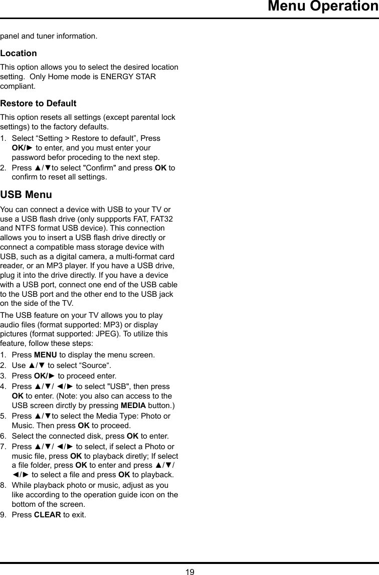 19 Menu Operation panel and tuner information.Location This option allows you to select the desired location setting.  Only Home mode is ENERGY STAR compliant.Restore to Default This option resets all settings (except parental lock settings) to the factory defaults. 1.  Select “Setting &gt; Restore to default”, Press OK/► to enter, and you must enter your password befor proceding to the next step.2.  Press ▲/▼to select &quot;Conrm&quot; and press OK to conrm to reset all settings.USB MenuYou can connect a device with USB to your TV or use a USB ash drive (only suppports FAT, FAT32 and NTFS format USB device). This connection allows you to insert a USB ash drive directly or connect a compatible mass storage device with USB, such as a digital camera, a multi-format card reader, or an MP3 player. If you have a USB drive, plug it into the drive directly. If you have a device with a USB port, connect one end of the USB cable to the USB port and the other end to the USB jack on the side of the TV. The USB feature on your TV allows you to play audio les (format supported: MP3) or display pictures (format supported: JPEG). To utilize this feature, follow these steps:1.  Press MENU to display the menu screen.2.  Use ▲/▼ to select “Source“.3.  Press OK/► to proceed enter. 4.  Press ▲/▼/ ◄/► to select &quot;USB&quot;, then press OK to enter. (Note: you also can access to the USB screen dirctly by pressing MEDIA button.)5.  Press ▲/▼to select the Media Type: Photo or Music. Then press OK to proceed.6.  Select the connected disk, press OK to enter.7.  Press ▲/▼/ ◄/► to select, if select a Photo or music le, press OK to playback diretly; If select a le folder, press OK to enter and press ▲/▼/ ◄/► to select a le and press OK to playback.8.  While playback photo or music, adjust as you like according to the operation guide icon on the bottom of the screen.9.  Press CLEAR to exit.