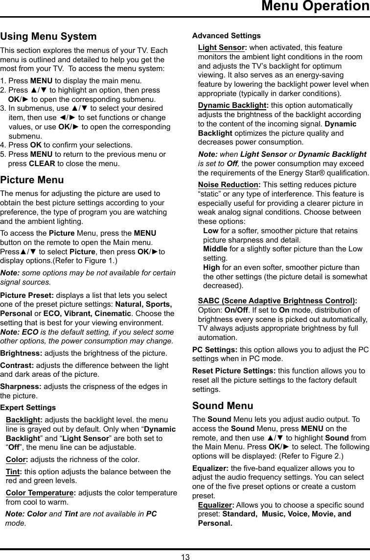 13Menu Operation   Using Menu SystemThis section explores the menus of your TV. Each menu is outlined and detailed to help you get the most from your TV.  To access the menu system: 1. Press MENU to display the main menu.2. Press ▲/▼ to highlight an option, then press OK/► to open the corresponding submenu.3. In submenus, use ▲/▼ to select your desired item, then use ◄/► to set functions or change values, or use OK/► to open the corresponding submenu. 4. Press OK to conrm your selections.5. Press MENU to return to the previous menu or press CLEAR to close the menu.     Picture MenuThe menus for adjusting the picture are used toobtain the best picture settings according to your preference, the type of program you are watching and the ambient lighting.To access the Picture Menu, press the MENU button on the remote to open the Main menu. Press▲/▼ to select Picture, then press OK/►to display options.(Refer to Figure 1.)Note: some options may be not available for certain signal sources.Picture Preset: displays a list that lets you select one of the preset picture settings: Natural, Sports, Personal or ECO, Vibrant, Cinematic. Choose the setting that is best for your viewing environment.Note: ECO is the default setting, if you select some other options, the power consumption may change.Brightness: adjusts the brightness of the picture. Contrast: adjusts the difference between the light and dark areas of the picture.Sharpness: adjusts the crispness of the edges in the picture.Expert SettingsBacklight: adjusts the backlight level. the menu line is grayed out by default. Only when “Dynamic Backlight” and “Light Sensor” are both set to “Off”, the menu line can be adjustable.Color: adjusts the richness of the color.Tint: this option adjusts the balance between the red and green levels.Color Temperature: adjusts the color temperature from cool to warm.  Note: Color and Tint are not available in PC mode.Advanced SettingsLight Sensor: when activated, this feature monitors the ambient light conditions in the room and adjusts the TV’s backlight for optimum viewing. It also serves as an energy-saving feature by lowering the backlight power level when appropriate (typically in darker conditions).Dynamic Backlight: this option automatically adjusts the brightness of the backlight according to the content of the incoming signal. Dynamic Backlight optimizes the picture quality and decreases power consumption.Note: when Light Sensor or Dynamic Backlight is set to Off, the power consumption may exceed the requirements of the Energy Star® qualication.Noise Reduction: This setting reduces picture “static” or any type of interference. This feature is especially useful for providing a clearer picture in weak analog signal conditions. Choose between these options:Low for a softer, smoother picture that retains picture sharpness and detail.Middle for a slightly softer picture than the Low setting.High for an even softer, smoother picture than the other settings (the picture detail is somewhat decreased).SABC (Scene Adaptive Brightness Control): Option: On/Off. If set to On mode, distribution of brightness every scene is picked out automatically, TV always adjusts appropriate brightness by full automation.PC Settings: this option allows you to adjust the PC settings when in PC mode.Reset Picture Settings: this function allows you to reset all the picture settings to the factory default settings.Sound MenuThe Sound Menu lets you adjust audio output. To access the Sound Menu, press MENU on the remote, and then use ▲/▼ to highlight Sound from the Main Menu. Press OK/► to select. The following options will be displayed: (Refer to Figure 2.)Equalizer: the ve-band equalizer allows you to adjust the audio frequency settings. You can select one of the ve preset options or create a custom preset.Equalizer: Allows you to choose a specic sound  preset: Standard,  Music, Voice, Movie, andPersonal.